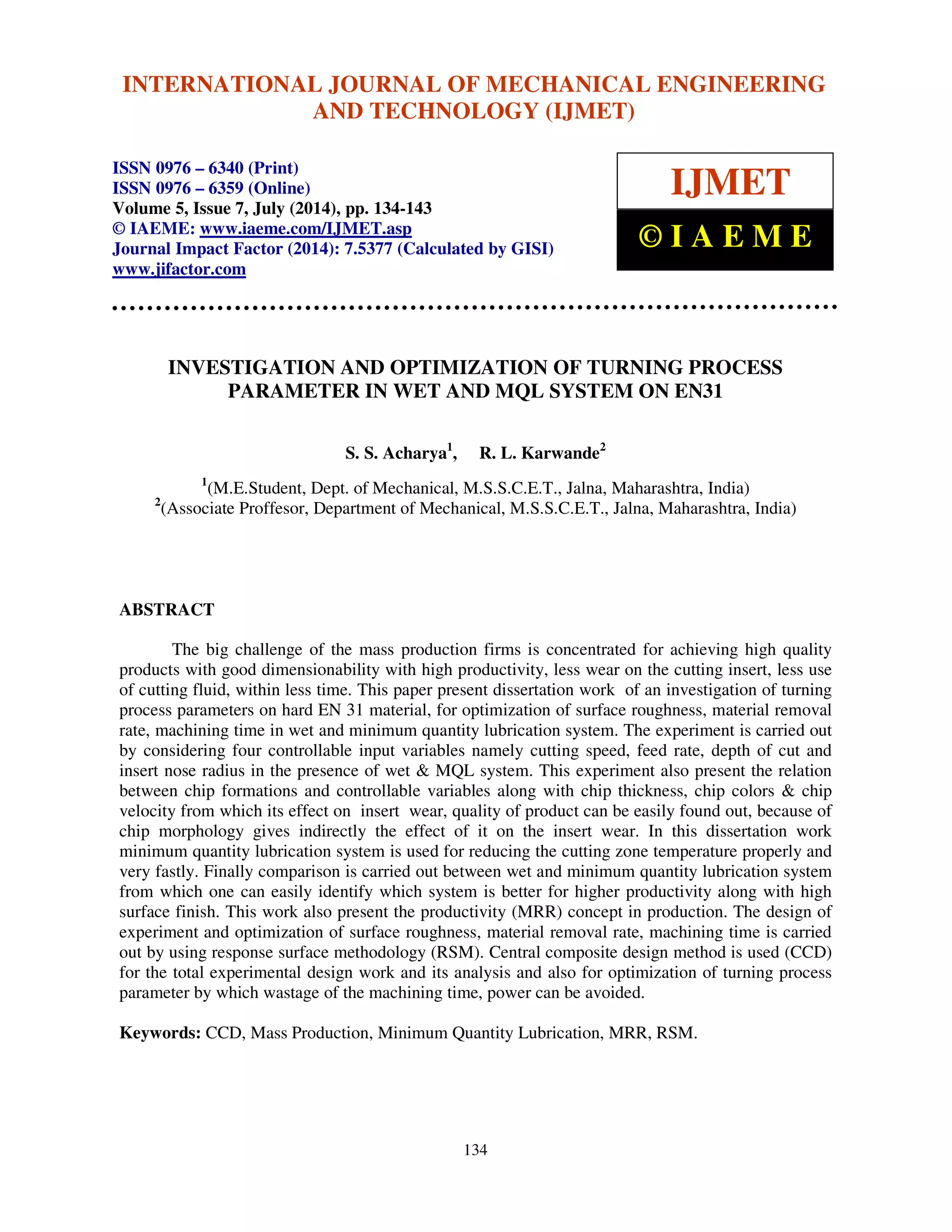 International Journal of Mechanical Engineering and Technology (IJMET), ISSN 0976 – 6340(Print),
ISSN 0976 – 6359(Online), Volume 5, Issue 7, July (2014), pp. 134-143 © IAEME
134
INVESTIGATION AND OPTIMIZATION OF TURNING PROCESS
PARAMETER IN WET AND MQL SYSTEM ON EN31
S. S. Acharya1
, R. L. Karwande2
1
(M.E.Student, Dept. of Mechanical, M.S.S.C.E.T., Jalna, Maharashtra, India)
2
(Associate Proffesor, Department of Mechanical, M.S.S.C.E.T., Jalna, Maharashtra, India)
ABSTRACT
The big challenge of the mass production firms is concentrated for achieving high quality
products with good dimensionability with high productivity, less wear on the cutting insert, less use
of cutting fluid, within less time. This paper present dissertation work of an investigation of turning
process parameters on hard EN 31 material, for optimization of surface roughness, material removal
rate, machining time in wet and minimum quantity lubrication system. The experiment is carried out
by considering four controllable input variables namely cutting speed, feed rate, depth of cut and
insert nose radius in the presence of wet & MQL system. This experiment also present the relation
between chip formations and controllable variables along with chip thickness, chip colors & chip
velocity from which its effect on insert wear, quality of product can be easily found out, because of
chip morphology gives indirectly the effect of it on the insert wear. In this dissertation work
minimum quantity lubrication system is used for reducing the cutting zone temperature properly and
very fastly. Finally comparison is carried out between wet and minimum quantity lubrication system
from which one can easily identify which system is better for higher productivity along with high
surface finish. This work also present the productivity (MRR) concept in production. The design of
experiment and optimization of surface roughness, material removal rate, machining time is carried
out by using response surface methodology (RSM). Central composite design method is used (CCD)
for the total experimental design work and its analysis and also for optimization of turning process
parameter by which wastage of the machining time, power can be avoided.
Keywords: CCD, Mass Production, Minimum Quantity Lubrication, MRR, RSM.
INTERNATIONAL JOURNAL OF MECHANICAL ENGINEERING
AND TECHNOLOGY (IJMET)
ISSN 0976 – 6340 (Print)
ISSN 0976 – 6359 (Online)
Volume 5, Issue 7, July (2014), pp. 134-143
© IAEME: www.iaeme.com/IJMET.asp
Journal Impact Factor (2014): 7.5377 (Calculated by GISI)
www.jifactor.com
IJMET
© I A E M E
 