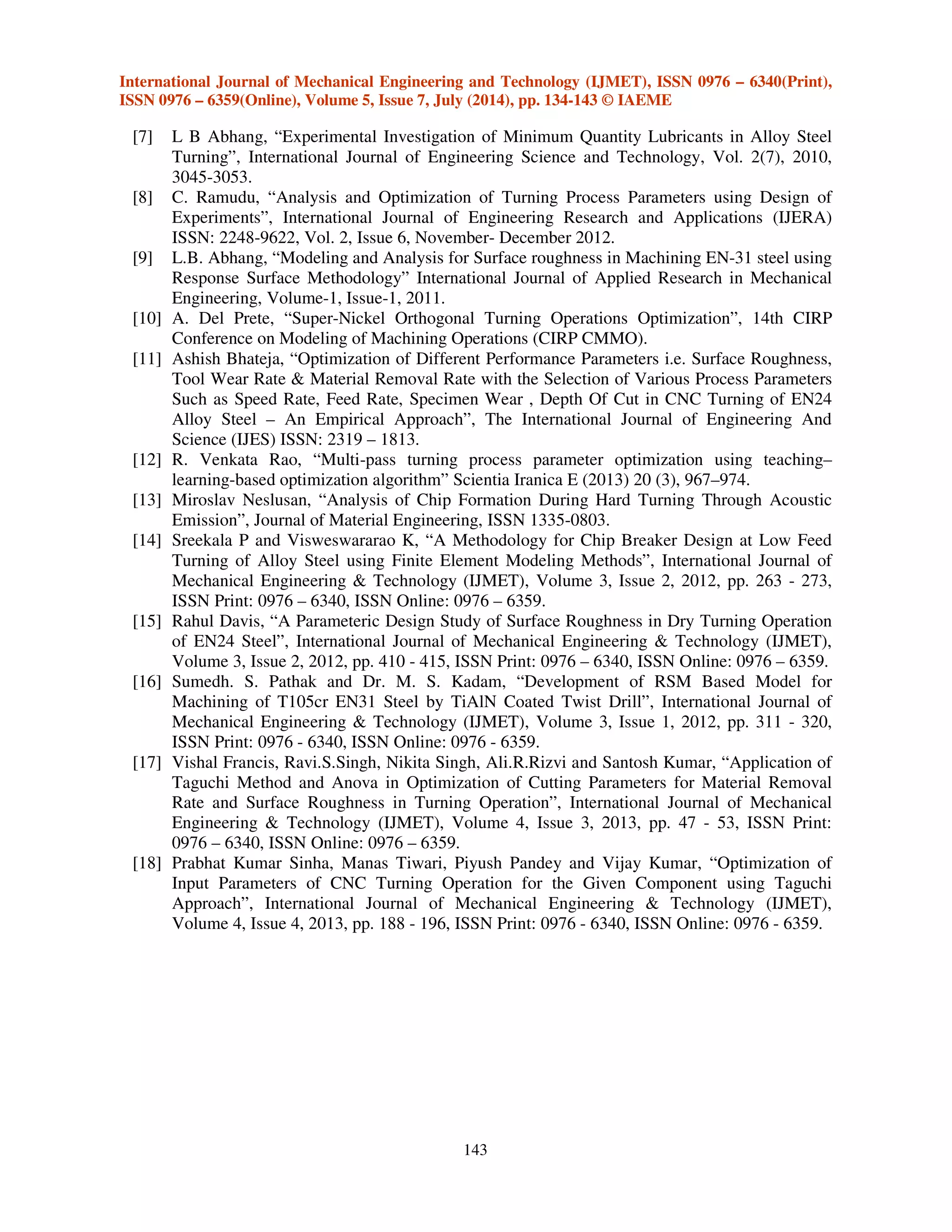 International Journal of Mechanical Engineering and Technology (IJMET), ISSN 0976 – 6340(Print),
ISSN 0976 – 6359(Online), Volume 5, Issue 7, July (2014), pp. 134-143 © IAEME
143
[7] L B Abhang, “Experimental Investigation of Minimum Quantity Lubricants in Alloy Steel
Turning”, International Journal of Engineering Science and Technology, Vol. 2(7), 2010,
3045-3053.
[8] C. Ramudu, “Analysis and Optimization of Turning Process Parameters using Design of
Experiments”, International Journal of Engineering Research and Applications (IJERA)
ISSN: 2248-9622, Vol. 2, Issue 6, November- December 2012.
[9] L.B. Abhang, “Modeling and Analysis for Surface roughness in Machining EN-31 steel using
Response Surface Methodology” International Journal of Applied Research in Mechanical
Engineering, Volume-1, Issue-1, 2011.
[10] A. Del Prete, “Super-Nickel Orthogonal Turning Operations Optimization”, 14th CIRP
Conference on Modeling of Machining Operations (CIRP CMMO).
[11] Ashish Bhateja, “Optimization of Different Performance Parameters i.e. Surface Roughness,
Tool Wear Rate & Material Removal Rate with the Selection of Various Process Parameters
Such as Speed Rate, Feed Rate, Specimen Wear , Depth Of Cut in CNC Turning of EN24
Alloy Steel – An Empirical Approach”, The International Journal of Engineering And
Science (IJES) ISSN: 2319 – 1813.
[12] R. Venkata Rao, “Multi-pass turning process parameter optimization using teaching–
learning-based optimization algorithm” Scientia Iranica E (2013) 20 (3), 967–974.
[13] Miroslav Neslusan, “Analysis of Chip Formation During Hard Turning Through Acoustic
Emission”, Journal of Material Engineering, ISSN 1335-0803.
[14] Sreekala P and Visweswararao K, “A Methodology for Chip Breaker Design at Low Feed
Turning of Alloy Steel using Finite Element Modeling Methods”, International Journal of
Mechanical Engineering & Technology (IJMET), Volume 3, Issue 2, 2012, pp. 263 - 273,
ISSN Print: 0976 – 6340, ISSN Online: 0976 – 6359.
[15] Rahul Davis, “A Parameteric Design Study of Surface Roughness in Dry Turning Operation
of EN24 Steel”, International Journal of Mechanical Engineering & Technology (IJMET),
Volume 3, Issue 2, 2012, pp. 410 - 415, ISSN Print: 0976 – 6340, ISSN Online: 0976 – 6359.
[16] Sumedh. S. Pathak and Dr. M. S. Kadam, “Development of RSM Based Model for
Machining of T105cr EN31 Steel by TiAlN Coated Twist Drill”, International Journal of
Mechanical Engineering & Technology (IJMET), Volume 3, Issue 1, 2012, pp. 311 - 320,
ISSN Print: 0976 - 6340, ISSN Online: 0976 - 6359.
[17] Vishal Francis, Ravi.S.Singh, Nikita Singh, Ali.R.Rizvi and Santosh Kumar, “Application of
Taguchi Method and Anova in Optimization of Cutting Parameters for Material Removal
Rate and Surface Roughness in Turning Operation”, International Journal of Mechanical
Engineering & Technology (IJMET), Volume 4, Issue 3, 2013, pp. 47 - 53, ISSN Print:
0976 – 6340, ISSN Online: 0976 – 6359.
[18] Prabhat Kumar Sinha, Manas Tiwari, Piyush Pandey and Vijay Kumar, “Optimization of
Input Parameters of CNC Turning Operation for the Given Component using Taguchi
Approach”, International Journal of Mechanical Engineering & Technology (IJMET),
Volume 4, Issue 4, 2013, pp. 188 - 196, ISSN Print: 0976 - 6340, ISSN Online: 0976 - 6359.
 