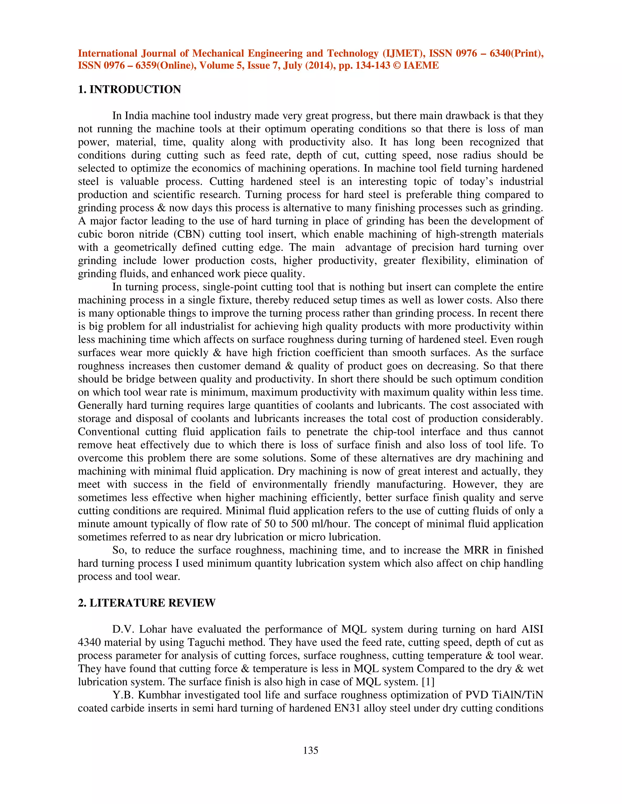 International Journal of Mechanical Engineering and Technology (IJMET), ISSN 0976 – 6340(Print),
ISSN 0976 – 6359(Online), Volume 5, Issue 7, July (2014), pp. 134-143 © IAEME
135
1. INTRODUCTION
In India machine tool industry made very great progress, but there main drawback is that they
not running the machine tools at their optimum operating conditions so that there is loss of man
power, material, time, quality along with productivity also. It has long been recognized that
conditions during cutting such as feed rate, depth of cut, cutting speed, nose radius should be
selected to optimize the economics of machining operations. In machine tool field turning hardened
steel is valuable process. Cutting hardened steel is an interesting topic of today’s industrial
production and scientific research. Turning process for hard steel is preferable thing compared to
grinding process & now days this process is alternative to many finishing processes such as grinding.
A major factor leading to the use of hard turning in place of grinding has been the development of
cubic boron nitride (CBN) cutting tool insert, which enable machining of high-strength materials
with a geometrically defined cutting edge. The main advantage of precision hard turning over
grinding include lower production costs, higher productivity, greater flexibility, elimination of
grinding fluids, and enhanced work piece quality.
In turning process, single-point cutting tool that is nothing but insert can complete the entire
machining process in a single fixture, thereby reduced setup times as well as lower costs. Also there
is many optionable things to improve the turning process rather than grinding process. In recent there
is big problem for all industrialist for achieving high quality products with more productivity within
less machining time which affects on surface roughness during turning of hardened steel. Even rough
surfaces wear more quickly & have high friction coefficient than smooth surfaces. As the surface
roughness increases then customer demand & quality of product goes on decreasing. So that there
should be bridge between quality and productivity. In short there should be such optimum condition
on which tool wear rate is minimum, maximum productivity with maximum quality within less time.
Generally hard turning requires large quantities of coolants and lubricants. The cost associated with
storage and disposal of coolants and lubricants increases the total cost of production considerably.
Conventional cutting fluid application fails to penetrate the chip-tool interface and thus cannot
remove heat effectively due to which there is loss of surface finish and also loss of tool life. To
overcome this problem there are some solutions. Some of these alternatives are dry machining and
machining with minimal fluid application. Dry machining is now of great interest and actually, they
meet with success in the field of environmentally friendly manufacturing. However, they are
sometimes less effective when higher machining efficiently, better surface finish quality and serve
cutting conditions are required. Minimal fluid application refers to the use of cutting fluids of only a
minute amount typically of flow rate of 50 to 500 ml/hour. The concept of minimal fluid application
sometimes referred to as near dry lubrication or micro lubrication.
So, to reduce the surface roughness, machining time, and to increase the MRR in finished
hard turning process I used minimum quantity lubrication system which also affect on chip handling
process and tool wear.
2. LITERATURE REVIEW
D.V. Lohar have evaluated the performance of MQL system during turning on hard AISI
4340 material by using Taguchi method. They have used the feed rate, cutting speed, depth of cut as
process parameter for analysis of cutting forces, surface roughness, cutting temperature & tool wear.
They have found that cutting force & temperature is less in MQL system Compared to the dry & wet
lubrication system. The surface finish is also high in case of MQL system. [1]
Y.B. Kumbhar investigated tool life and surface roughness optimization of PVD TiAlN/TiN
coated carbide inserts in semi hard turning of hardened EN31 alloy steel under dry cutting conditions
 