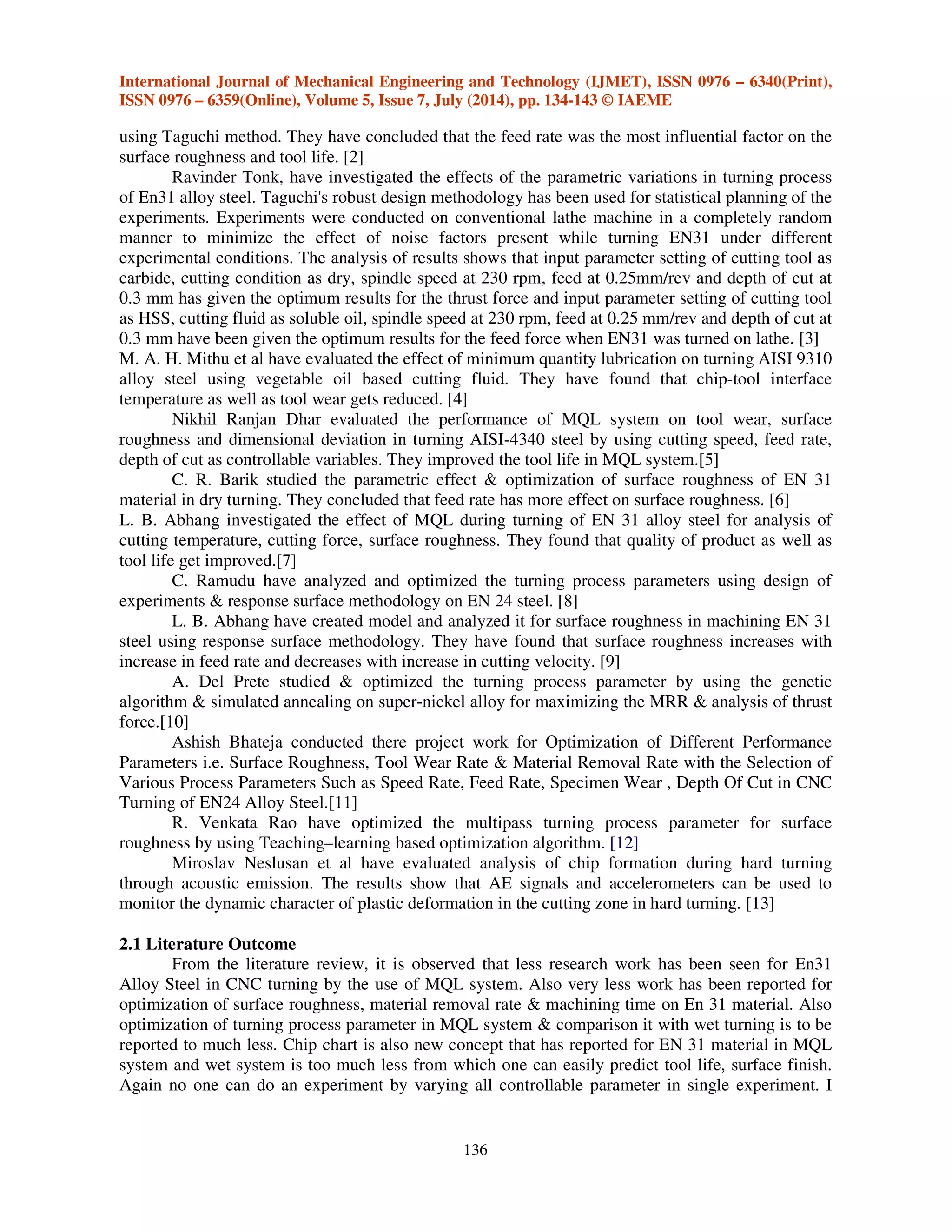 International Journal of Mechanical Engineering and Technology (IJMET), ISSN 0976 – 6340(Print),
ISSN 0976 – 6359(Online), Volume 5, Issue 7, July (2014), pp. 134-143 © IAEME
136
using Taguchi method. They have concluded that the feed rate was the most influential factor on the
surface roughness and tool life. [2]
Ravinder Tonk, have investigated the effects of the parametric variations in turning process
of En31 alloy steel. Taguchi's robust design methodology has been used for statistical planning of the
experiments. Experiments were conducted on conventional lathe machine in a completely random
manner to minimize the effect of noise factors present while turning EN31 under different
experimental conditions. The analysis of results shows that input parameter setting of cutting tool as
carbide, cutting condition as dry, spindle speed at 230 rpm, feed at 0.25mm/rev and depth of cut at
0.3 mm has given the optimum results for the thrust force and input parameter setting of cutting tool
as HSS, cutting fluid as soluble oil, spindle speed at 230 rpm, feed at 0.25 mm/rev and depth of cut at
0.3 mm have been given the optimum results for the feed force when EN31 was turned on lathe. [3]
M. A. H. Mithu et al have evaluated the effect of minimum quantity lubrication on turning AISI 9310
alloy steel using vegetable oil based cutting fluid. They have found that chip-tool interface
temperature as well as tool wear gets reduced. [4]
Nikhil Ranjan Dhar evaluated the performance of MQL system on tool wear, surface
roughness and dimensional deviation in turning AISI-4340 steel by using cutting speed, feed rate,
depth of cut as controllable variables. They improved the tool life in MQL system.[5]
C. R. Barik studied the parametric effect & optimization of surface roughness of EN 31
material in dry turning. They concluded that feed rate has more effect on surface roughness. [6]
L. B. Abhang investigated the effect of MQL during turning of EN 31 alloy steel for analysis of
cutting temperature, cutting force, surface roughness. They found that quality of product as well as
tool life get improved.[7]
C. Ramudu have analyzed and optimized the turning process parameters using design of
experiments & response surface methodology on EN 24 steel. [8]
L. B. Abhang have created model and analyzed it for surface roughness in machining EN 31
steel using response surface methodology. They have found that surface roughness increases with
increase in feed rate and decreases with increase in cutting velocity. [9]
A. Del Prete studied & optimized the turning process parameter by using the genetic
algorithm & simulated annealing on super-nickel alloy for maximizing the MRR & analysis of thrust
force.[10]
Ashish Bhateja conducted there project work for Optimization of Different Performance
Parameters i.e. Surface Roughness, Tool Wear Rate & Material Removal Rate with the Selection of
Various Process Parameters Such as Speed Rate, Feed Rate, Specimen Wear , Depth Of Cut in CNC
Turning of EN24 Alloy Steel.[11]
R. Venkata Rao have optimized the multipass turning process parameter for surface
roughness by using Teaching–learning based optimization algorithm. [12]
Miroslav Neslusan et al have evaluated analysis of chip formation during hard turning
through acoustic emission. The results show that AE signals and accelerometers can be used to
monitor the dynamic character of plastic deformation in the cutting zone in hard turning. [13]
2.1 Literature Outcome
From the literature review, it is observed that less research work has been seen for En31
Alloy Steel in CNC turning by the use of MQL system. Also very less work has been reported for
optimization of surface roughness, material removal rate & machining time on En 31 material. Also
optimization of turning process parameter in MQL system & comparison it with wet turning is to be
reported to much less. Chip chart is also new concept that has reported for EN 31 material in MQL
system and wet system is too much less from which one can easily predict tool life, surface finish.
Again no one can do an experiment by varying all controllable parameter in single experiment. I
 
