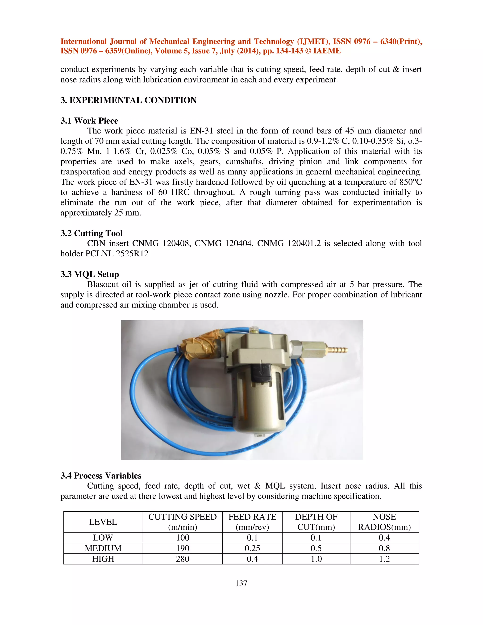 International Journal of Mechanical Engineering and Technology (IJMET), ISSN 0976 – 6340(Print),
ISSN 0976 – 6359(Online), Volume 5, Issue 7, July (2014), pp. 134-143 © IAEME
137
conduct experiments by varying each variable that is cutting speed, feed rate, depth of cut & insert
nose radius along with lubrication environment in each and every experiment.
3. EXPERIMENTAL CONDITION
3.1 Work Piece
The work piece material is EN-31 steel in the form of round bars of 45 mm diameter and
length of 70 mm axial cutting length. The composition of material is 0.9-1.2% C, 0.10-0.35% Si, o.3-
0.75% Mn, 1-1.6% Cr, 0.025% Co, 0.05% S and 0.05% P. Application of this material with its
properties are used to make axels, gears, camshafts, driving pinion and link components for
transportation and energy products as well as many applications in general mechanical engineering.
The work piece of EN-31 was firstly hardened followed by oil quenching at a temperature of 850°C
to achieve a hardness of 60 HRC throughout. A rough turning pass was conducted initially to
eliminate the run out of the work piece, after that diameter obtained for experimentation is
approximately 25 mm.
3.2 Cutting Tool
CBN insert CNMG 120408, CNMG 120404, CNMG 120401.2 is selected along with tool
holder PCLNL 2525R12
3.3 MQL Setup
Blasocut oil is supplied as jet of cutting fluid with compressed air at 5 bar pressure. The
supply is directed at tool-work piece contact zone using nozzle. For proper combination of lubricant
and compressed air mixing chamber is used.
3.4 Process Variables
Cutting speed, feed rate, depth of cut, wet & MQL system, Insert nose radius. All this
parameter are used at there lowest and highest level by considering machine specification.
LEVEL
CUTTING SPEED
(m/min)
FEED RATE
(mm/rev)
DEPTH OF
CUT(mm)
NOSE
RADIOS(mm)
LOW 100 0.1 0.1 0.4
MEDIUM 190 0.25 0.5 0.8
HIGH 280 0.4 1.0 1.2
 