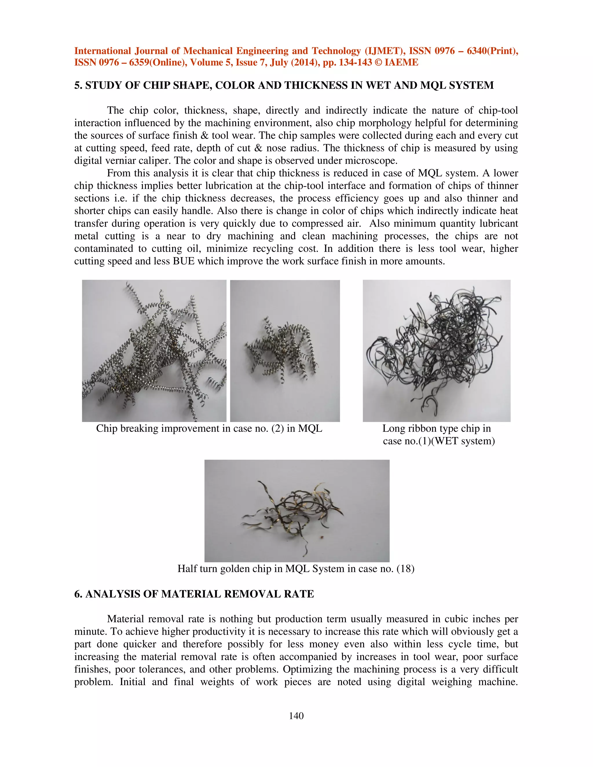 International Journal of Mechanical Engineering and Technology (IJMET), ISSN 0976 – 6340(Print),
ISSN 0976 – 6359(Online), Volume 5, Issue 7, July (2014), pp. 134-143 © IAEME
140
5. STUDY OF CHIP SHAPE, COLOR AND THICKNESS IN WET AND MQL SYSTEM
The chip color, thickness, shape, directly and indirectly indicate the nature of chip-tool
interaction influenced by the machining environment, also chip morphology helpful for determining
the sources of surface finish & tool wear. The chip samples were collected during each and every cut
at cutting speed, feed rate, depth of cut & nose radius. The thickness of chip is measured by using
digital verniar caliper. The color and shape is observed under microscope.
From this analysis it is clear that chip thickness is reduced in case of MQL system. A lower
chip thickness implies better lubrication at the chip-tool interface and formation of chips of thinner
sections i.e. if the chip thickness decreases, the process efficiency goes up and also thinner and
shorter chips can easily handle. Also there is change in color of chips which indirectly indicate heat
transfer during operation is very quickly due to compressed air. Also minimum quantity lubricant
metal cutting is a near to dry machining and clean machining processes, the chips are not
contaminated to cutting oil, minimize recycling cost. In addition there is less tool wear, higher
cutting speed and less BUE which improve the work surface finish in more amounts.
Chip breaking improvement in case no. (2) in MQL Long ribbon type chip in
case no.(1)(WET system)
Half turn golden chip in MQL System in case no. (18)
6. ANALYSIS OF MATERIAL REMOVAL RATE
Material removal rate is nothing but production term usually measured in cubic inches per
minute. To achieve higher productivity it is necessary to increase this rate which will obviously get a
part done quicker and therefore possibly for less money even also within less cycle time, but
increasing the material removal rate is often accompanied by increases in tool wear, poor surface
finishes, poor tolerances, and other problems. Optimizing the machining process is a very difficult
problem. Initial and final weights of work pieces are noted using digital weighing machine.
 