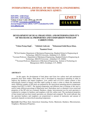 INTERNATIONAL JOURNAL OF MECHANICAL ENGINEERING 
International Journal of Mechanical Engineering and Technology (IJMET), ISSN 0976 – 6340(Print), 
ISSN 0976 – 6359(Online), Volume 5, Issue 7, July (2014), pp. 151-159 © IAEME 
AND TECHNOLOGY (IJMET) 
ISSN 0976 – 6340 (Print) 
ISSN 0976 – 6359 (Online) 
Volume 5, Issue 7, July (2014), pp. 151-159 
© IAEME: www.iaeme.com/IJMET.asp 
Journal Impact Factor (2014): 7.5377 (Calculated by GISI) 
www.jifactor.com 
151 
 
IJMET 
© I A E M E 
DEVELOPMENT OF DUAL PHASE STEEL AND DETERMINATION IT’S 
OF MECHANICAL PROPERTIES AND COMPARISON WITH LOW 
CARBON STEEL 
1Vishnu Pratap Singh*, 2Abhishek Gaikwad, 3Mohammad Zahid Rayaz Khan, 
4Kamlesh Tiwari 
1M.Tech Student, Department of Mechanical Engineering, Shepherd School of Engineering  
Technology, SHIATS University, Allahabad, U.P., INDIA 
2Assistant Professor , Department of Mechanical Engineering, Shepherd School of Engineering  
Technology, SHIATS University , Allahabad, U.P., INDIA 
3, 4Assistant Professor, Department of Mechanical Engineering, Institute of Technology  
Management, GIDA, Gorakhpur, U.P., INDIA 
ABSTRACT 
In this paper, the development of dual phase steel from low carbon steel and mechanical 
properties have been studies. Dual phase steel is developed by intercritical annealing in order to 
improve the hardness and impact toughness. Low carbon steel of 0.21% carbon content is first 
intercritically heated in furnace and then rapid cooling in water is done to obtain the martensitic 
steels. Different samples of DP steels are prepared by the intercritical annealing process temperature 
ranging from740°C to 840°C. The heating temperature and different time of heating of the steel is 
used to make different percentage of Maternsite steel. Dual phase steel so obtained is now tested and 
properties of the DP steel are evaluated. Hardness, charpy, microstructure test for each specimen is 
conducted to compare its hardness and toughness with low carbon steel. The mechanical properties 
of heat treated and non heat treated specimens are obtained and compared. The result indicates that 
the specimen hardness and toughness are proportional to amount of martensite and amount of 
martensite depends on intercritical annealing temperature. 
Keyword: Dual Phase Steel, Intercritical Annealing, Ferrite, Martensite, Hardness, Microstructure, 
Toughness, Mechanical Properties. 
 