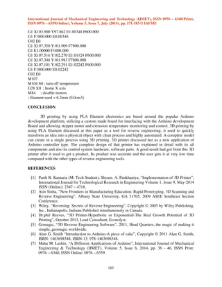 International Journal of Mechanical Engineering and Technology (IJMET), ISSN 0976 – 6340(Print), 
ISSN 0976 – 6359(Online), Volume 5, Issue 7, July (2014), pp. 171-183 © IAEME 
183 
G1 X103.900 Y97.862 E1.00348 F600.000 
G1 F1800.000 E0.00348 
G92 E0 
G1 X107.350 Y101.909 F7800.000 
G1 E1.00000 F1800.000 
G1 X107.516 Y102.270 E1.01124 F600.000 
G1 X107.348 Y101.983 F7800.000 
G1 X107.101 Y102.291 E1.02242 F600.000 
G1 F1800.000 E0.02242 
G92 E0 
M107 
M104 S0 ; turn off temperature 
G28 X0 ; home X axis 
M84 ; disable motors 
; filament used = 6.2mm (0.0cm3) 
CONCLUSION 
 
3D printing by using PLA filament electronics are based around the popular Arduino 
development platform, utilizing a custom made board for interfacing with the Arduino development 
Board and allowing stepper motor and extrusion temperature monitoring and control. 3D printing by 
using PLA filament discussed at this paper as a tool for reverse engineering, it used to quickly 
transform an idea into a physical object with clean process and highly automated. A complete model 
can create in a single process using 3D printing. 3D printer discussed her as a new application of 
Arduino controller type. The complete design of that printer has explained in detail with its all 
components and also its control system hardware, software parts. A good result had got from this 3D 
printer after it used to get a product. Its product was accurate and the user gets it at very low time 
compared with the other types of reverse engineering tools. 
REFERENCES 
[1] Parth R. Kantaria (M. Tech Student), Shyam. A. Pankhaniya, “Implementation of 3D Printer”, 
International Journal for Technological Research in Engineering Volume 1, Issue 9, May-2014 
ISSN (Online): 2347 – 4718. 
[2] Atin Sinha, “New Frontiers in Manufacturing Education: Rapid Prototyping, 3D Scanning and 
Reverse Engineering”, Albany State University, GA 31705, 2009 ASEE Southeast Section 
Conference. 
[3] Wiley, “Reversing: Secrets of Reverse Engineering”, Copyright © 2005 by Wiley Publishing, 
Inc., Indianapolis, Indiana Published simultaneously in Canada. 
[4] Dr.phil Reeves, “3D Printer-Hyperbolic or Exponential-The Real Growth Potential of 3D 
Printing”, October 2013, Lead Consultant, Econolyst. 
[5] Gomagic, “3D Reverse Engineering Software”, 2011, Head Quarters, the magic of making it 
simple, geomagic worldwide. 
[6] Alan G. Smith “Introduction to Arduino-A piece of cake”, Copyright © 2011 Alan G. Smith, 
ISBN: 1463698348, ISBN-13: 978-1463698348. 
[7] Maha M. Lashin, “A Different Applications of Arduino”, International Journal of Mechanical 
Engineering  Technology (IJMET), Volume 5, Issue 6, 2014, pp. 36 - 46, ISSN Print: 
0976 – 6340, ISSN Online: 0976 – 6359. 
