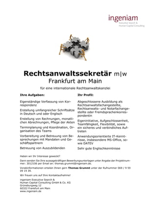 Rechtsanwaltssekretär m|w 
Frankfurt am Main 
für eine internationale Rechtsanwaltskanzlei 
Ihre Aufgaben: 
Eigenständige Verfassung von Kor-respondenz 
Erstellung umfangreicher Schriftsätze 
in Deutsch und oder Englisch 
Erstellung von Rechnungen, monatli-chen 
Abrechnungen, Pflege der Akten 
Terminplanung und Koordination, Or-ganisation 
des Teams 
Vorbereitung und Betreuung von Be-sprechungen 
mit Mandaten und Ge-schäftspartnern 
Betreuung von Auszubildenden 
Ihr Profil: 
Abgeschlossene Ausbildung als 
Rechtsanwaltsfachangestellte, 
Rechtsanwalts- und Notarfachange-stellte 
oder Fremdsprachenkorres-pondentin 
Eigeninitiative, Aufgeschlossenheit, 
Teamfähigkeit, Flexibilität, sowie 
ein sicheres und verbindliches Auf-treten 
Anwendungsorientierte IT-Kennt-nisse, 
insbesondere MS-Office, so-wie 
DATEV 
Sehr gute Englischkenntnisse 
Haben wir Ihr Interesse geweckt? 
Dann senden Sie Ihre aussagekräftigen Bewerbungsunterlagen unter Angabe der Projektnum-mer: 
3012106 per Email an: thomas.grummt@ingeniam.de. 
Vorabinformationen erteilen Ihnen gern Thomas Grummt unter der Rufnummer 069 / 9 59 
09 19 39. 
Wir freuen uns auf Ihre Kontaktaufnahme! 
ingeniam Executive Search & 
Human Capital Consulting GmbH & Co. KG 
Grüneburgweg 12 
60322 Frankfurt am Main 
www.ingeniam.de 
