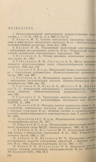 Л И Т Е Р А Т У Р А
1. Автоматизированный электропривод производственных меха­
низмов, т. 1—3, М., 1965 (т. 1) 1И 1966 |(т. 2 и 3).
2. А м и р о в Ж. X., Система импульсного управления тиристо­
рами в цепи ротора асинхронного двигателя. В кн.: «Автоматизация
производственных процессов». Алма-Ата, '1968.
3. Б а л д и н Н. М., Управляемый тиристорный электропривод
с и.мпульсным регулированием скорости. В кн.: «Тиристорный управ­
ляемый асинхронный электропривод». Свердловск, 1968.
4. Б у л г а к о в А. А., Основы динамики управляемых вентиль­
ных систем. М., 1963.
5. Г а й д у ко ВИЧ В. И., ' Г а з г а н о в А. Э., Метод измерения
мощности несинусоидальных токов, «Электротехническая промыш­
ленность», 1969, вып. 332.
6. Г а 3 г а н о в А. Э. и др., Импульсный 'привод переменного то­
ка с тиристорным прерывателем, «Электротехническая промышлен­
ность», 1967, вып. 237.
7. Г а з г а н о в А. Э., Исследование привода переменного тока
с импульсным регулированием скорости, «Электротехническая про­
мышленность», 1968, вы'п. 297.
8. Г а 3 г а н о в А. Э., Ф у к с П. А., Ш и к у т ь Э. В., Д ж а в а -
к я н Е. Т., Асинхронный электропривод с параметрическим регуля­
тором скорости, «Электротехническая промышленность», 1969,
вып. 335.
9. 1Гл а 3 е н к о Т. А., Тиристорные широтно-импульсные преоб­
разователи для систем электропривода постоянного тока. Изд-во
ЛДНТП, Л., 1968.
10. Д а н и л о в 'П. Е., Методика расчета параметров схемы и ха­
рактеристик асинхронного двигателя при импульсном управлении
с помощью тт^ристоров. В кн.: «Учебное пособие по проектированию
и расчету автоматизированного электропривода», вып. 4, изд-во .МЭИ.
.М., 1969.
11. Д у н а е в с к и й С. Я. и др., Моделирование элементов элек­
тромеханических систем. М., 1971.
12. Е ф р е м о в И. С. и др.. Исследование 'пере1*рузочной способ­
ности тиристоров серии В+ДУ, «Электротехника», 1966, № 12.
13. З а й ц е в А. И., ( К о с т ю к о в Ю. П., Асинхронный вентиль­
ный каскад с импульсным управлением. В кн.: «Изв. Томского по-
литехнич. ин-та», 1965, т. 153.
14. З а й ц е в А. И., К о с т ю к о в Ю. П., Импульсные системь^
регулирования скорости асинхронных двигатетей с фазовым ро’*^
ром. В кн.: «Изв. Томского политехнич. ин-та», '1967, т. 161.
15. З и м и н F. Н., И л е у с у з о в а Р. 'Б., Импульсное ^
рование скорости асинхронных электродвигателей. В кн.: «Вести
АН Казахской OGP», 1964, № 2.
100
 
