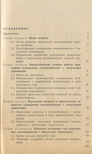 О Г Л А В Л Е Н И Е
П р ед и сл о в и е.............................................. • ....................................
Г л а в а п е р в а я . Общие вопросы............................................
1-1. Этапы развития импульсного регулирования скоро
сти в р ащ ен и я ...................................................................
1-2. Классификация асинхронных электроприводов с им
пульсным управлением ..................................................
1-3. Перспективы применения асинхронных электропри
водов с'импульсным регулированием скорости вра
щ е н и я .................................................................................
Г л а в а в т о р а я . Квазистатические режимы работы тири
сторных асинхронных электроприводов с импульсным
управлением ..........................................................................
2-1. Принятые допущения....................................................
2-2, Механические характеристики асинхронного элек
тропривода с управляемым коммутатором в цепи
постоянного тока ...........................................................
2-3. Механические характеристики каскадных схем с им
пульсным управлением ..................................................
2-4. Влияние процессов коммутации вентилей на работу
электропривода ..................................................................
Г л а в а т р е т ь я . Переходные процессы и энергетические по
казатели асинхронных электроприводов с импульсным
управлением ..........................................................................
3-1. Переходные процессы в электроприводах с управ
ляемым коммутатором в цепи выпрямленного тока
ротора . . - ...................................................................
3-2. Энергетические показатели асинхронных электро
приводов с импульсным управлением
Г л а в а ч е т в е р т а я . Принципы построения схем асинхрон
ных электроприводов с импульсным управлением
4-1. Выбор силовых элементов с х е м .............................
4-2. Принципы построения систем управления коммута
торов .................................................................................
 