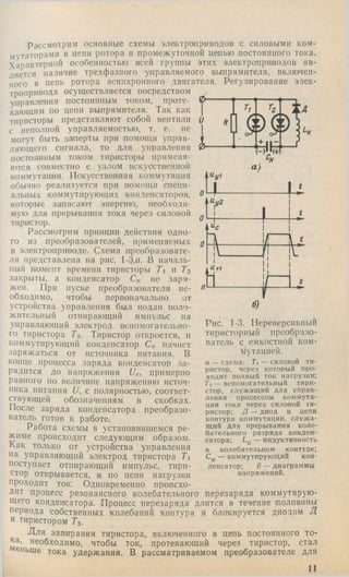 Рассмотрим основные схемы электроприводов с силовыми ком­
мутаторами в цепи ротора и промеж уточной цепью постоянного тока.
Характерной особенностью всей группы этих электроприводов яв­
ляется наличие трехф азпого управляемого выпрямителя, включен­
ного в цепь ротора асинхронного двигателя. Регулирование элек­
тропривода осущ ествляется посредством
управления постоянным током, проте­
кающим по цепи выпрямителя. Так как
тиристоры представляю т собой вентили и
с неполной управляемостью, т. е. не
могут быть заперты при помощ и управ­
ляющего сигнала, то для управления 0
постоянным током тиристоры применя­
ются совместно с узлом искусственной
коммутации. И скусственная коммутация
обычно реализуется при помощи специ­
альных коммутирующ их конденсаторов,
которые запасаю т энергию, н еобходи ­
мую для прерывания тока через силовой
тиристор.
Рассмотрим принцип действия одно­
го из преоГхразователей, применяемых
в электроприводе. Схема преобразовате­
ля представлена на рис. 1-3,а. В началь­
ный момент времени тиристоры Ti  Т2
закрыты, а конденсатор Ск не заря­
жен. При пуске преобразователя }ie-
обходимо, чтобы первоначально от
устройства управления был подан поло­
жительный отпирающий импульс на
управляющий электрод вспомогательно­
го тиристора T-i. Тиристор откроется, и
коммутирующий конденсатор Ск начнет
заряжаться от источника питания. В
конце процесса заряда конденсатор за­
рядится до напряжения Uc, примерно
равного по величине напряжению источ­
ника питания и, с полярностью, соответ­
ствующей обозначениям в скобках.
После заряда конденсатора преобразо­
ватель готов к работе.
Работа схемы в установившемся ре­
жиме происходит следующим образом.
Как только от устройства управления
»а управляющий электрод тиристора Ti
поступает отпирающий импульс, тири­
стор открывается, и по цепи нагрузки
проходит ток. Одновременно происхо­
дит процесс резонансного колебательного перезаряда коммутирую­
щего конденсатора. Процесс перезаряда длится в течение половины
периода собственных колебаний контура и блокируется диодом Д
и тиристором Тг.
Для запирания тиристора, включенного в цепь постоянного то­
на, необходимо, чтобы ток, протекающий через тиристор, стал
еньше тока удержания. В рассматриваемом преобразователе для
II
Рис. 1-3. Нереверсивный
тиристорный преобразо­
ватель с емкостной ком­
мутацией.
а — схема; Ti — силовой ти­
ристор, через который про­
ходит полный ток нагрузки;
'/’г — вспомогательный тири­
стор, служащий для управ­
ления ■ процессом коммута­
ции тока через силовой ти­
ристор; Д — диод в цепи
контура коммутации, служ а­
щий для прерывания коле­
бательного разряда конден­
сатора; — индуктивность
в колебательном контуре;
— коммутирующий кон­
денсатор; б — диаграммы
напряжений.
 