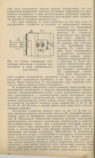 этой цели используется энергия разряда конденсатора, так как
заряженный конденсатор является источником отрицательного запи­
рающего напряжения с очень незначительным внутренним сопротив­
лением, что обеспечивает возможность 'прохождения через конденса­
тор достаточно большого обратного тока.
Ток через тири'стор Ti будет проходить до тех нор, пока от
управляющего устройства не поступит на управляющий электрод
тиристора Tz отпирающий
Др УТК
Ц
положительный импульс и
тиристор Тг откроется.
В результате ток, проходя­
щий через тиристор Ти
практически мгновенно ста­
нет равным току нагрузки,
а ток, проходящий через
тиристор 7i, станет рав­
ным нулю. Одновременно
в результате начавшегося
п'роцесса разряда комму­
тирующего конденсатора С,,-,
к тиристору Т будет при­
ложено отрицательное запи­
рающее напряжение, кото­
рое ускоряет восстановле­
ние запирающей способ­
ности. Если продолжитель­
ность разряда конденсатора достаточно велика, то тиристор Т
Рис. 1-4. Схема управления асин­
хронным двигателем с силовым ком­
мутатором в цепи выпрямленного
тока ротора.
восстановит запирающую способность и ток через нагрузку пре­
рвется. Затем конденсатор С« перезарядится через открытый тири­
стор Тг- Далее процессы будут повторяться.
В асинхронных импульсных электроприводах тиристорный пре­
образователь применяется в качестве быстродействующего бескон­
тактного полупроводникового ключа. Схема асинхронного импульс­
ного электропривода с промежуточной цепью постоянного тока
является наиболее распространенной. Значительная часть выпол­
ненных электроприводов имеют именно такую схему или содержат
ее в качестве составного элемента схемы привода (Л. 7, 13, 14, 30,
33—43, 45, 46]. Поэтому в данной работе этой схеме будет уделено
основное внимание.
Рассмотрим в качестве пр'имера схему на рис. 1-4. В цепь ро­
тора двигателя включен добавочный резистор R^. питаемый выпрям­
ленным током от трехфазного неуправляемого мостового выпрями­
теля В. Пар'аллельно добавочному резистору включен тиристорный
преобразователь постоянного иаиряжения, используемый в качестве
быстродействующего ключа. Для сглаживания пульсаций выпрям­
ленного тока в цепь выпрямителя включен дроссель Др. Таким об­
разом, в рассматриваемой с.хеме функции преобразователя тока я
управления двигателем разделены. Выпрямитель В преобразует
переменный ток ротора в постоянный, а управление выпрямленным
током осуществляется тиристорным ключом УТК. Величина сопро­
тивления цепи ротора зависит ■от состояния ключа; ключ замкнут—
цепь ротора замкнута накоротко, минуя добавочный резистор; ключ
разомкнут — цепь ротора замкнута через добавочный резистор. При
работе управляемого тиристорного коммутатора (УТК) в импульс­
ном режиме (рис. 1-5,а) среднее значение сопротивления в цепи вы­
12
 
