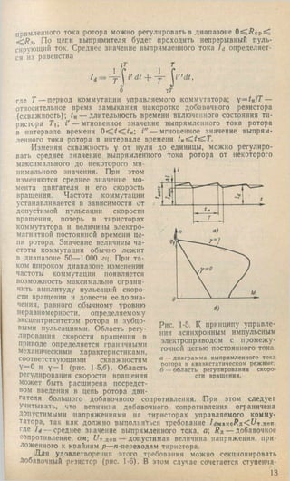 i" d i.
т
i
t
Т
прямленного тока ротора можно регулировать в диапазо'не
^Rjs.. По цепи выпрямителя будет проходить непрерывный пуль­
сирующий ток. Среднее значение выпрямленного тока Id определяет­
ся из равенства
тГ г
1 С 1
/д = - у  i' dt ~f~
6 ^т
где Т — период коммутации управляемого коммутатора; y = tn fT —
относительное время замыкания накоротко добавочного резистора
(скважность); tn — длительность времени включенного состояния ти­
ристора Тй V — мгновенное значение выпрямленного тока ротора
в интервале времени Г'— мгновенное значение выпрям­
ленного тока ротора в интервале времени /и^ ^ ^ 7 .
Изменяя скважность у от нуля до единицы, можно регулиро­
вать среднее значение выпрямленного тока ротора от некоторого
максимального до некоторого ми­
нимального значения. При этом
изменяются среднее значение мо­
мента двигателя и его скорость
вращения. Частота коммутации
устанавливается в зависимости от
допустимой пульсации скорости
вращения, потерь в тиристорах
коммутатора и величины электро­
магнитной постоянной времени це­
пи ротора. Значение величины ча­
стоты коммутации обычно лежит
в диапазоне 50— 1 ООО гц. При та­
ком широком диапазоне изменения
частоты коммутации появляется
возможность максимально ограни­
чить амплитуду пульсаций скоро­
сти вращения и довести ее до зна­
чения, равного обычному уровню
неравномерности, определяемому
эксцентриситетом ротора и зубцо­
выми пульсациями. Область регу­
лирования скорости вращения в
приводе определяется граничными
механическими характеристиками,
соответствующими скважностям
Y=0 и у=1 (рис. 1-5,6). Область
регулирования скорости вращения
может быть расширена посредст­
вом введения в цепь ротора дви­
гателя большого добавочного сопротивления. При этом следует
учитывать, что величина добавочного сопротивления ограничена
допустимыми напряжениями на тиристорах управляемого комму­
татора, так как должно выполняться требование /г!макс/?Д<^/т.поп,
где 7rf — среднее значение выпрямленного тока, а; Rn — добавочное
сопротивление, ом f/т.доп — допустимая величина напряжения, при­
ложенного к крайним р—л-переходам тиристора.
Для удовлетворения этого требования можно секционировать
Добавочный резистор (рис. 1-6). В этом случае сочетается ступенча­
13
Рис. 1-5. К принципу управле-
}шя асинхронным импульсным
электроприводом с промежу­
точной цепью постоянного тока.
а — диаграмма выпрямленного тока
ротора в квазистатическом режиме;
б — область регулирования скоро­
сти вращения.
 