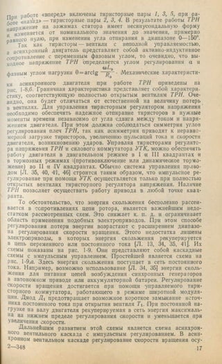 П и работе «вперед» включены тиристорные пары 1, 3, 5, при ра­
боте «паз^ад» — тиристорные пары 2, 3, 4. В результате работы ТРИ
апряжение на зажимах статора имеет несинусоидальную форму
и ги^зменяется от номинального значения до значения, примерно
вного нулю, при изменении угла отпирания в диапазоне О— 150°.
Так как тиристоры — вентили с неполной управляемостью,
а асинхронный двигатель представляет собой активно-индуктивное
^противление с переменным фазовым углом, то очевидно, что вы­
ходное напряжение ТРИ определяется углом регулирования а и
(оТ-э
фазным углом нагрузки 0 = arctg— Механические характеристи­
ки асинхронного двигателя при работе ТРИ приведены на
рис. 1-8,6. Граничная характеристика представляет собой характери­
стику, соогветствующую' полностью открытым вентилям ТРИ. Оче­
видно, она будет отличаться от естественной на величину потерь
в вентилях. Для управления тиристорным регулятором напряжения
необходимо обеспечить надежное отпирание тиристоров в нужные
моменты времени независимо от угла сдвига между током и напря­
жением двигателя. При этом должна соблюдаться симметрия углов
регулирования плеч ТРН, так как асимметрия приводит к неравно­
мерной загрузке тиристоров, увеличению пульсаций тока и скорости
двигателя, возникновению ударов. Управляя тиристорами регулято­
ра напряжения ТРН и силового коммутатора УТК, можно обеспечить
работу двигателя в двигательном режиме в I и III квадрантах и
в тормозных режимах 1(противовключение или динамическое тормо­
жение) во II и IV квадрантах. Обычно система управления приво­
дом [Л. 35, 40, 41, 46] строится таким образом, что импульсное ре­
гулирование при помощи УТК осуществляется только при полностью
открытых вентилях тиристорного регулятора напряжения. Наличие
ТРН позволяет осуществить работу привода в любой точке квад­
ранта.
То обстоятельство, что энергия скольжения бесполезно рассеи­
вается в сопротивлениях цепи ротора, является важнейшим недо­
статком рассмотренных схем. Это снижает к. п. д. и ограничивает
область применения подобных электроприводов. При этом способе
регулирования потери энергии возрастают с расширением диапазо­
на регулирования скорости вращения. Этого недостатка лищены
электроприводы, в которых энергия скольжения рекуперируется
в цепь переменного или постоянного тока (Л. 13, 35, 4'1]. Их
схемы показаны на рис. 1-9. Они представляют собой каскадные
схемы с импульсным управлением. Простейшей является схема на
рис. 1-9,0. Здесь энергия скольжения поступает в сеть постоянного
тока. Например, возможно использование [Л. 34, 35] энергии сколь­
жения для питания цепей возбуждения синхронных генераторов
в автономном приводе или аккумуляторной батареи. Регулирование
скорости вращения достигается при помощи 'управляемого тири­
сторного коммутатора, работающего в режиме щиротпой модуля­
ции. Диод Hi предотвращает возможное короткое замыкание источ­
ника постоянного тока при открытии вентиля Ti. При постоянной на­
грузке на валу двигателя рекуперируемая в сеть энергия максималь­
на на нижнем пределе регулирования скорости и уменьшается при
увеличении скорости.
Дальнейшим развитием этой схемы является схема асинхрон­
ного вентильного каскада с импульсным регулированием. В асин­
хронном вентильном каскаде регулирование скорости вращения осу-
2 -3 4 8 17
 