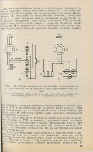 управления вытрямленпым током и инвертирование энергии сколь­
жения разделены между отдельными элементами. Схема позволяет
обеспечить работу привода при скоростях ниже синхронной. Выпря­
митель 1В, собранный на неуправляемых вентилях, преобразует
э Д- с- ротора, имеющую частоту скольжения, в постоянное на­
пряжение; управляемый тиристорный коммутатор УТК управляет
постоянным” током в цепи ротора и позволяет обеспечить работу
инвертора 2В с минимальным углом опережения, что соответствует
малой реактивной мощности. Для еще большего снижения реактив-
Рис. i-10. Схемы импульсных асинхронных электроприводов
с управляемыми коммутаторами в цепи переменного тока ро­
тора.
и — с неполностью управляемым мостовым выпрямителем, работающим
в импульсном режиме; б — с трехвентильным коммутатором.
на
tiOH мощности инвертора необходимо синхронизировать момент запи­
рания УТК с переключением фаз инвертора таким образом, чтобы
ток в цепи инвертора, соответствующий моменту переключения, был
В этом случае можно даже обеспечить опережающий
коэффициент мощности.
Так как в этой схеме функцию регулирования скорости выпол­
няет коммутатор УТК, то возможно применение одного инвертора
несколько регулируемых приводов. Возможность работы УТК
высокой частотой коммутации позволяет получить меньшие габа-
Р ты сглаживающего дросселя при тех же допустимых пульсациях
il/ ротора.
рассмотренных выше приводов с коммутаторами в про-
&лек*^°^^”°^ цепи постоянного тока, возможны также импульсные
J 6^3 промежуточных цепей постоянного тока (71. 2,
В схеме на рис. 1-10,а в качестве коммутатора использован
юностью управляемый мостовой трехфазный выпрямитель В,
19
 