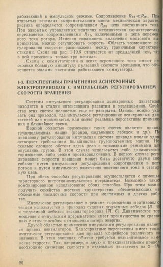 работающий в импульсном режиме. Сонротивленне /?д2 < ^ д 1. Прр
открытых вентилях выпрямительного моста механическая хара.кте.
ристика определяется сопротивлением Rjiz цепи ностояниого тока
При закрытых управляемых вентилях механическая характеристика
определяется сопротивлениями Rjn, включенными в цепь перемен
ного тока ротора. Изменяя скважность включения мостового вы.
прямителя, можно регулировать скорость. Область возможного ре
гулирования скорости расположена между граничными характери
стнками. Схема на рис. 1-10,6 отличается от предыдущей тем, чтс
в ней применены только три вентиля.
.Схемы с коммутаторами в цепях переменного тока имеют не
сколько большую амплитуду пульсаций скорости вращения, что объ
ясняется малыми частотами работающего коммутатора.
1-3. ПЕРСПЕКТИВЫ ПРИМЕНЕНИЯ АСИНХРОННЫХ
ЭЛЕКТРОПРИВОДОВ С ИМПУЛЬСНЫМ РЕГУЛИРОВАНИЕМ
СКОРОСТИ ВРАЩЕНИЯ
Системы импульсного регулирования асинхроцных двигателе!
находятся в стадии интенсивного развития и исследования. Свой
ства этих систем полностью еще не раскрыты. Однако можно ука
зать ряд приводов, где импульсное регулирование асинхронных дви
гателей или применяется, или имеет реальные перспективы примене
ния в ближайшее время.
Важной областью применения таких систем является приво.
грузоподъемных машин (кранов, подъемных лебедок и др.). П
диапазону регулирования импульсная система привода вполне удов
летворяет требованиям большинства грузоподъемных машин. Не
сколько сложнее обстоит здесь дело с тормозными режимами npi
опускании грузов. 'В этом случае используется либо динамическо
торможение, либо режим противовключения. В первом случае регу
лирование скорости вращения может быть достигнуто двумя спо
собами; путем импульсного регулирования сопротивления в neit
ротора и путем импульсного включения постоянного тока в статор
ную цепь.
При об.тнх способах регулирование осуществляется с иомощы
тиристорного широтно-импульсного прерывателя. Возможно такж
комбинированное использование обоих способов. При этом можи
получить семейство жестких характеристик, обеспечивающих не
обходимые посадочные скорости при монтажных и других рабг
тах.
Импульсное регулирование в режиме торможения противоаклк
ченнем используется в приводах судовых подъемных лебедок [Л. 4(
и подъемной лебедки экскаватора-крана [Л. 6]. Динамическое гор
.можеиие с импульсным прерывателем имеет преимущества по сравне
нию с этим способом в отношении потерь энергии.
Другой областью применения импульсного регулирования являет
ся привоа вентиляторов. Благоприятные перспективы имеет таки^
импульсное регулирование для привода конвейеров различного нг
значения. В этих машинах обычно требуется незначительное изме
пение скорости. Так, например, в двух- и трехдвигательном приво;
необ.ходимо снижение скорости в отдельных двигателях на 2—3
20
 
