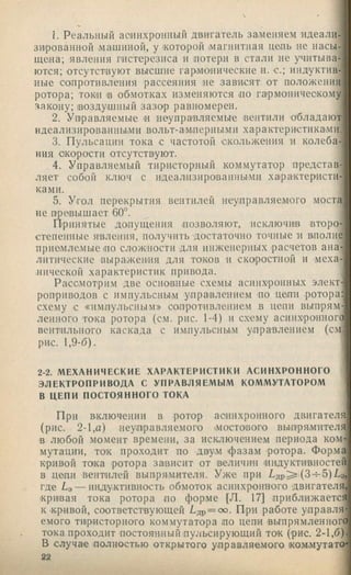1. Реальный асинхронный двигатель заменяем идеали-
зи'рованной машиной, у .которой .магнитная це.пь не насы­
щена; явления гистерезиса и .потери в стали не упитыва­
ются; отсутствуют высшие гармодические и. с.; индуктив­
ные со.противления рассеяния не зависят от положения
ротора; токи 'В обмотках изменяются .по гармоническому
закону; воздушный зазор равномерен.
2. Управляемые 'И неуправляемые вентили обладают
идеализированиы.ми вольт-ам.перными характеристиками.
3. Пульсации тока с частотой .скольжения и колеба­
ния скорости отсутствуют.
4. Управляемый тиристорный коммутатор представ-’
ляет собой ключ с идеализироваинымн характернсти-;
ками.
5. Угол перекрытия вентилей неуправляемого моста
не превышает 60°.
Принятые .допущения .позволяют, исключив второ­
степенные явления, получить достаточно точные и вполне
приемлемые но сложности для инженерных .расчетов ана­
литические выражения для токов и скоростной и меха-
.нической характеристик привода.
Рассмотрим две основные схемы асинхронных элект­
роприводов с импульсным управлением но цени ротора:
схему с «импульсным» сопротивлеиие.м в цепи выпрям­
ленного тока ротора (см. рис. 1-4) и схему асинхронного]
вентильного каскада с имнульсны.м управлением (см;
рис. 1,9-6).
2-2. МЕХАНИЧЕСКИЕ ХАРАКТЕРИСТИКИ АСИНХРОННОГО
ЭЛЕКТРОПРИВОДА С УПРАВЛЯЕМЫМ КОММУТАТОРОМ
В ЦЕПИ ПОСТОЯННОГО ТОКА
При включении в ротор асинхронного двигателя]
(рис. 2-1,а) неуправляемого .мостового выпрямителя]
в любой момент времени, за исключением периода ком­
мутации, ток проходит по дв|у,м фазам ротора. Форма
кривой то1ка ротора зависит от В!еличин индуктивностей
в цени вентилей выпря.мителя. Уже при (3h-5)Lo,
где La — инду.кгивность обмоток асинхронного .двигателя,
кривая тока ротора но форме (Л. 17] приближается
к .кривой, соответствующей Едр = с». При работе управля­
емого тиристорного коммутатора ,по цепи выпрямленного
тока проходит постоянпыйпульсирующий ток (рис. 2-1,6 )
В случае полностью открытого у.правляемого 1Ком.мутатО'
22
 