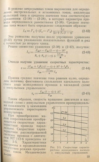в .режиме непрерывных токов выражения для опреде­
ления экстремальных и мгновенных токов, амплитуды
пульсаций то*ка и среднего значения тока соответствуют
уравнениям (2-18) — (2-28), в которых параметры при­
вода определяются равенствами (2-38). Среднее значе­
ние тока может 'быть определено следующим образом:
и = 1  + (/з — (2-42)
Это равенство получено после упрощения ура'внения
(2-22) путем разложения показательных функций в ряд
с точностью до второго члена.
Решив совместно уравнения (2-38) п (2-42), получим:
/ , = (2.43)
Отсюда получим уравнение скоростных характеристик:
(/:d„-f/ А ) ( 1—Y)-f + .
Пйа --- /л
(2-44)
Приняв среднее значение тока .равным пулю, опреде­
лим величину фиктивного -скольжения идеального холо­
стого хода асинхронного привода в 'каскадной схеме
с импульсным управлением:
(2-45)
Та'ким образом, скорость вращения двигателя в .кас­
кадной схеме с импульсным управлением пропорциональ­
на скважности у замыкания
управляемого тиристорного
коммутатора.
При принебрежнмо ма-
сопротивлении преобра­
зователя скоростные харак­
теристики привода парал-
ельны. Скоростные харак­
теристики рассматриваемой
привода с двигате-
И 2-6 приведены на
2-5. Характеристики
""СУ?стви1 " предположении g-S. Скоростные характе-
етых режима прерыви- ристики асинхронного каскада
^ токов. Механические с импульсным управлением.
’ 33
 