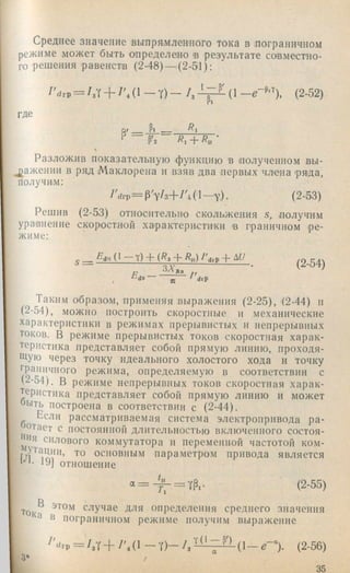 среднее значение выпрямленного тока в .пограничном
режиме может быть определено в результате совместно­
го решения равенств (2-48) — (2-51):
I ’drp = / л -f- /'Л 1- Y) - /, (1 (2-52)
где
о. _ Р. _ '
Р'2 Яг + Ягг
Разложив показательную функцию в полученном вы-
^^ажении в ряд Маклорена и взяв два первых члена .ряда,
получим:
—v)- (2-53)
Решив (2-53) относительно скольжения s, получим
уравнение скоростной характеристики в граничном ре­
жиме:
Яd^г (1 Y) -р {Яз -р Яу) 7^drP~Ь А6
Е ^ / '
з х ; ; -----------------------• (2-54)
drp
Таким образом, применяя выражения (2-25), (2-44) и
(2-54), можно построить скоростные и механические
характеристики в режимах прерывистых и непрерывных
токов. В режиме прерывистых токов скоростная харак­
теристика представляет собой прямую линию, проходя­
щую через точку идеального холостого хода и точку
граничного режима, определяемую в соответствии с
(2-54). В режиме непрерывных токов скоростная харак­
теристика представляет собой прямую линию и может
быть построена в соответствии с (2-44).
Если рассматриваемая система электропривода ра­
стает с постоянной длительностью включенного состоя-
яя силового коммутатора и переменной частотой ком-
то основным параметром привода является
ыц 19] отношение
«‘ = - ^ = Л - (2-55
R *
Ток случае для определения среднего значения
^ я пограничном режиме получим выражение
/'drp = /зУ+ / ' , ( ! - Т ) - / з - '7 ^ '^ ( 1 - 0 - (2-56)
. 3*
i 35
 