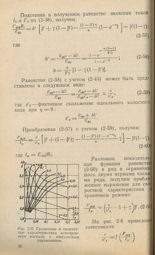 Подставив в полученное равенство значения токов
/з и /'4 'ИЗ (2-38), шлучим:
drP
в .
р. + Y (1 _ р - ) _ ( 1 - е - ) ] - P’( l - Y ) ;
(2-57)
где
а ( 1 - т )
^ 1 - е
Р'Т
а
(2-58)
Равенство (2-58) с учетом (2-45) может быть пред­
ставлено в следующем виде:
EgpS-A U _ E io s- Ш _ j_
Eias'o — ^ U '^ s 'c
(2-59)
-dH
РД£ — фиктивное скольжение идеального холостого)
хода при Y = О:
Вщ "Ь
s’,
^do
Преобразовав (2-57) с учетом (2-59), получим:
drP
S'c
(2-60)
где /и = Edvi/Ri.
a/sj_
Разложив показатель­
ные функции равенства
(2-60) в ряд II ограничив
шись двумя первыми члена
мн ряда, получим прибли
жениое выражение для ско,
ростной характеристики в
граничном режиме:
Д ^ = ( 4 - 1 + т )р '.(2-б1)
о.ее в,? 0JS о,г o,is На рис. 2-6 приведсий
Рис. 2-6. Граничные и скорост- зависимости
Н1ЛГ» V 0Г4 0 1^<Т'ЛГИ/%'1'Т*1Г11 —
иые характеристики асинхрон­
ного каскада с импульсным
управлением.
36
 