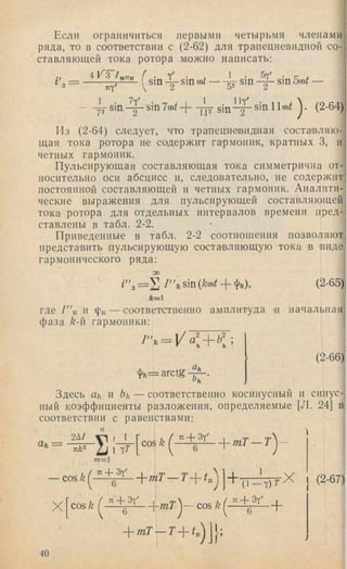 ограничиться первыми четырьмя членамиЕсли
ряда, то в соответствии с (2-62) для трапециевидной со-]
ставляющей тока ротора можно написать:
i m - ( s i „ 4 ■ ' '=
5y^
sin sin 5(ot —
* s i n ^ s i n 7 o ) / + - j k s i n - ^ s i n llco^ (2-64)!72 2
Из (2-64) следует, что трапециевидная состанляю-
щая тока ротора не содержит гармонин, кратных 3, и
четных гармоник.
Пульсирующая составляющая тока симметрична от­
носительно оси абсцисс и, следовательно, не содержит
постоянной составляющей и четных гармоник. Аналити­
ческие выражения для пульсирующей составляющей
тока ротора для отдельных интервалов времени пред­
ставлены в табл. 2-2.
Приведенные в табл. 2-2 соотношения позволяют
представить пульсирующую состанляющую тока в виде
гармонического ряда:
= И 7''к sin { Ш + фй), (2-65)
Л=1
где 7"к и фк — соответственно амплитуда п начальная
фаза k-n гармоники:
фй— arclg
(2-66)
Здесь ah и bk — соответственно косинусный и синус­
ный коэффициенты разложения, определяемые [Л. 24] в
соответствии с равенствами:
1
COS k
" + 3y'
тТ — Т  ~
Л
т = 
— COS k ^
« - f 3y'
X c o s k
6 '
я ' + 3y'
6
1
• ( l - Y ) T ’
^ + 3y' ,
X (2-67)
40
 