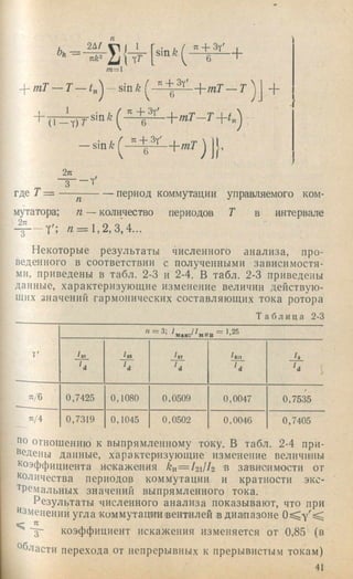 Ьь “
2 Д /
nk^ Ц (
m = l
7X+ 3Y'
p тТ — T — t^
1
(1
" + 3 y'
6 '
, mT — T
т Т - Т -  - К у ^
+
— угпТ j Jl
2n
где 7 =
К
период коммутации управляемого ком-
п — количество периодов Т в интервалемутатора;
4 ^ - Y ' ; л = 1 , 2 , 3 , 4 . . .
Некоторые результаты численного анализа, про­
веденного в соответствии с полученными зависимостя­
ми, приведены в табл. 2-3 и 2-4. В табл. 2-3 приведены
данные, характеризующие изменение величин действую­
щих значений гармонических составляющих тока ротора
Т а б л и ца 2-3
п = 3: ^«.кс/^мин = К25
7' /аб
и и и ‘ d i
я/6 0,7425 0,1080 0,0509 0,0047 0,7535
п/4 0,7319 0,1045 0,0502 0,0046 0,7405
яо отнощению к выпрямленному току. В табл. 2-4 при­
ведены данные, характеризующие изменение величшны
коэффициента искажения k n = l 2lh 'В зависимости от
Количества периодов коммутации и кратности эко-
"^Ремальных значений выпрямленного тока.
Р езул ьтаты числ енн ого а н а л и з а показывают, что при
язменении угла ком м ут ации ве н тил ей в д и а п а з о н е
^ "3- коэффициент искажения изменяется от 0,85 (в
Области перехода от непрерывных к прерывистым токам)
41
 