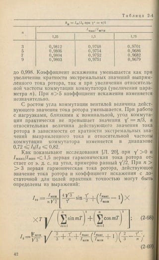Т а б л и ца 2-4
*п = /ai/^a при 7 ' = it/6
с'^^мин
1,25 1.5 1,75
0,9812
0,9806
0,9804
0,9803
0,9768
0,9754
0,9752
0.9751
0,9701
0,9686
0,9682
0,9679
ДО 0,998. Коэффициент искажения уменьшается как при
увеличение ’кратности экстремальных значений (выпрям­
ленного тока ротора, так и при увеличении относитель­
ной частоты коммутации коммутатора (увеличенни п ар а­
метра п). При « > 5 коэффициент искажения изменяется
незначительно.
С ростом угла коммутации вентилей величина дейст­
вующего значения тока ротора уменьшается. При работе
с нагрузками, близкими к номинальной, угол коммута­
ции практически не превышает значения у' = л/З, а
относительная величина действуюшего значения тока
ротора в зависимости от кратности экстремальных зна­
чений выпрямленного тока и относительной частоты
коммутации коммутатора изменяется в диапазоне
0,72 ^ h l U < 0,82.
Как показывают исследования [Л. 20], при у' > 0 и
/максДмин < 11,5 первая гармоническая тока ротора от­
стает от э. д. с, на угол, примерно равный у'12. При п >
> 3 первая гармоническая тока ротора, действующее
значение тока ротора и коэффициент искажения с до- ]
статочной для целей практики точностью могут быть •
определены из выражений: J
I ___ ' мин 4 / 3
Ч'
Sin
X T
(2-68)
j i^MHH f ^ I I ( 7маке i i  Ч! '
^ / з 3 Ti / у /мин /  ^ 7
(2-69)
42
 