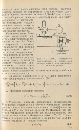 времени цепи выпрямленного тока ротора, величина
которой зависит от параметров сглаживающего дрос­
селя и обычно составляет не менее 0,08—0,1 сек, то пред­
ставление рассматриваемого электропривода как элект­
ропривода с вентильны­
ми усилителями средних
величин вполне допусти­
мо при любом характере
переходных процессов.
Функциональная блок-
схема исследуемой си­
стемы электропривода по­
казана на рис. 3-1. Здесь
асинхронный двигатель
управляется при помощи
управляемого коммутато­
ра в цепи выпрямленного
тока ротора. В соответст­
вии с принятыми допуще­
ниями имеем следующую
систему уравнений, опи­
сывающих переходные
электромеханические про­
цессы в рассматриваемой разомкнутой импульсной си­
стеме электропривода:
1. Уравнение равновесия э. д. с. в цепи выпрямлен­
ного тока ротора в соответствии с (2-31):
Рис. 3-1. Схема асинхронного
электропривода с управляемым
коммутатором в цепи выпрямлен­
ного тока ротора.
■ 5+ ^д( 1 — Т) /d = ^ d o S -A t/. (3-1)
2. Уравнение движения приюда:
/ц, (is
М — М . = —
9,55 dt
1 (3-2)
3. Уравнение системы управления коммутатором.
В наиболее общем случае систему управления принято
рассматривать как инерционное звено с коэффициентом
усиления к' и постоянной времени Т'. Полагая, что си­
стема управления выполнена на полупроводниках, это
звено можно .принять безынерционным (Г' = 0). Прене­
брегая в первом приближении нелинейностью коэффи­
циента усиления к', можем написать:
y = k 'u y . (3-3)
'45
 