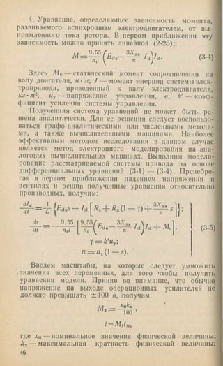 4. Уравнение, ш ределяющ ее зависимость момента,
развиваемого асинхронным электродвигателем, от вы­
прямленного тока ротора. В первом приближении эту
зависимость можно принять линейной (2-25):
ЗА дв г
I /м 9 , 5 5 / р
= — (3-4)
Здесь Мс — статический момент сопротивления на
валу дв'нгателя, / — .момент инерцнн системы элек­
тропривода, приведенный к валу электродвигателя,
кг-м^ Му— напряжение унра'вления, в к' — >коэф-
фициент усиления системы управления.
Полученная система уравнений не может быть ре­
шена аналитически. Для ее решения следует воспользо­
ваться графо-аналитическими или численными метода­
ми, а также вычислитсльнымп машинами. Наиболее
эффективным методом исследования в данном случае
является метод электронного моделирования на ана­
логовых вычислительных машинах. Выполним модели­
рование рассматриваемой системы привода на основе
дифференциальных уравнений (3-1) — (3-4). Пренебре­
гая в первом приближении падением напряжения в
вентилях и решив полученные уравнения относительно
производных, получим:
d L
dt
ds 9,55
dt
9,55 3V,
-d o ' M r
T — k'Uy
n ~ n ^ {  — s).
(3-5)
Введем масштабы, на которые следует умножить
.значения всех переменных, для того чтобы получить
уравнения модели. Приняв во внимание, что обычно
напряжение на выходе операционных усилителей не
должно превышать ±.100 в, получим:
100 ’
t = M ttu ,
где Хн — номинальное значение физической величины;
kx — максимальная кратность физической величины;
46
 