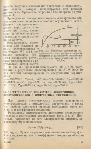 гратора получаем скольжение двигателя с отрнцатель-
j,biM знаком, которое инвертируется при помощи
усилителя У4. Уравнение скорости (3-8) набрано на уси­
лителе Уь-
Приведенная электронная модель асинхронного им­
пульсного электропривода позволяет осуществить иссле­
дование электромеханп- ^
ческпх переходных про­
цессов при пуске, увели-
,еи.и1. и сбросе иагруэки
Ипереходе с одной скоро-
сти па другую.
Исследования, прове­
денные для реальной си- J о,^ 0,5 0,6с
стемы электропривода с ^
ПРМГЯТРПЙМ МТ 112-fi •по-Р'^с. 3-3. Расчетные диаграммы вы-
двигателем М1 l U Ь по ^рямленнсго тока ротора и скорости
казали хо-рошую (Ш вращения в разомкнутой импульсной
15% ) СХОДИМОСТЬ резуль-системе при пуске двигателя до п=
тагов моделирования Сре- =0,5ni.
зультатами эксперимента.
На рис. 3-3 приведены зависимости /(/) и n{t), полу­
ченные в результате моделирования на АВМ ЭМУ-10
для системы электропривода со следующими парамет­
рами:
77ц= 380/220 в Р „ = 5 ,0 кет, п„ = 925 об1мин Рр.н='206 в;
7= 0,369 Рдв = 0,93 ом Адв=0,88 ом 7,др= 3,8Х
Х 10~з гн 7?др= 0,08 ом 7^д=16 ом £до=278 в.
3-2. ЭНЕРГЕТИЧЕСКИЕ ПОКАЗАТЕЛИ АСИНХРОННЫХ
ЭЛЕКТРОПРИВОДОВ С ИМПУЛЬСНЫМ УПРАВЛЕНИЕМ
Для оценки энергетических качеств асинхронных
электроприводов с импульсным управлением, а также
для выбора элементов привода необходимо знать его
к. п. Д . и коэффициент мощности.
Рассмотрим энергетическую диаграмму асинхронного
привода с импульсным управлением (рис. 3-4, а). Д ви­
гатель потребляет из сети электрическую энергию, ха­
рактеризуемую мощностью
Pi = mi77i7i со9ф1, (3-9)
где гпи 7i, Ui и созф 1— соответственно число фаз, ф а з­
ное напряжение, ток и коэффициент мощности обмотки
статора.
4—348 49
 