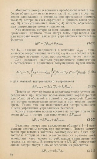 Мощность потерь в вентилях преобразователей в наи­
более общем случае слагается из: 1) потерь за счет па­
дения напряжения в вентилях при протекании прямого
тока; 2) потерь за счет обратного и прямого токов утеч­
ки; 3) коммутационных потерь; 4) потерь, обусловлен­
ных протеканием токов управления.
Как известно, потери за счет падения напряжения при
протекании прямого тока могут быть определены как
для неуправляемых, так и для управляемых вентилей по
формуле
ДР'=^/о/ср + РРдин, (3-27)
где и о — падение напряжения в вентилях; Рдин — дина­
мическое сопротивление вентиля; /ср и / — среднее и дей­
ствующее значения тока,_протекающего через вентиль.
Для силового вентиля управляемого коммутатора
в соответствии с принятыми допущениями будем иметь:
а для вентилей неуправляемого выпрямителя
AP'n.„.p= 2Ii(Up + URp„). -(3-29)
Потери за счет прямого и обратного токов утечки оп­
ределяются при помощи вольт-амперных характеристик
для областей обратной и прямой проводимостей. Однако
эти потери относительно невелики и ими можно прене­
бречь. Точно так же незначительны потери мощности
в цепи управления управляемых вентилей.
Коммутационные потери состоят из потерь при вклю­
чении ДРвкл и потерь при выключении ДРвыкл:
ДРп.К= А'РВКЛ+ АРвыкл. (3-30)
Величина потерь при выключении обычно в 3—4 раза
меньше величины потерь при включении. Потери комму­
тации при высоких частотах соизмеримы или даже пре­
восходят потери за счет установившегося прямого тока,
вследствие чего может потребоваться уменьшение на­
грузки на вентиль. В соответствии с [Л. 29] коммутаци­
онные потерн могут быть определены из равенства
АРп.к— (3-31)
54
 