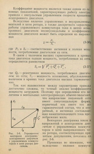 Коэффициент мощности является также одним из ос­
новных показателей, характеризующих работу электро­
привода с импульсным управлением скорости вращения
асинхронного двигателя.
Вследствие наличия управляемых и неуправляемых
вентилей в цепи ротора, а также дискретного характера
работы управляемого коммутатора токи в цепях асин­
хронного двигателя несинусоидальны и коэффициент
мощности двигателя может быть определен из выраже­
ния
х = - ^ . (3-36)
где Pi и Si — соответственно активная и полная мощ­
ности, потребляемые двигателем из сети.
В связи с наличием высших гармонических в кривых
тока двигателя полная мощность, потребляемая из сети,
определяется равенством
где Qi — реактивная мощность, потребляемая двигате­
лем из сети; Ti — мощность искажения, обусловленная
наличием в кривых тока двигателя высших гармоничес­
ких.
Так как взаимосвязи между параметрами привода
достаточно сложны, то точный анализ коэффициента
мощности затруднен. Поэтому при определении его ве­
личины в вентильных электроприводах обычно полагают,
что напряжение питающей сети
имеет синусоидальную форму,
первичный ток имеет тот же
гармонический состав, что и вто­
ричный, и активная составляю­
щая намагничивающего тока пре­
небрежимо мала.
Векторная диаграмма токов н
напряжений в асппхрониом дви­
гателе с управляемым коммута­
тором в цепи выпрямленного то-
Рис. 3-6. Упрощенная ка ротора, соответствующая при-
векторная диаграмма’ нятым допущениям, показана на
асинхронного двигателя 3 . 5
Принимая во вннмаппе, что
гателя. вследствие явления коммута-
56
 