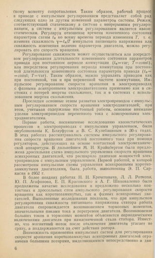 скому моменту сопротивления. Таким образом, рабочий Процесс
в приводе с импульсным регулированием представляет собой ряд
следующих одно за другим изменений параметров системы. Режим,
соответствующий статическому в систе.ме с непрерьшным регулиро­
ванием, в системе с импульсным регулированием является квази-
статическим. Регулируя отношение времени измененного состояния
параметров схемы tu ко всему времени периода изменения Т, т. е.
изменяя скважность y = tn lT импульсов питающего напряжения или
скваж1Н0сть измепепия величин параметров двигателя, можно регу­
лировать его скорость вращения.
Регулирование скважности может осуществляться или посредст­
вом регулирования длительности измененного состояния параметров
привода при постоянном периоде коммутации (/и=уаг; 7’=const),
или посредством регулирования периода коммутации при постоян­
ной длительности измененного состояния параметров привода (/„ =
= const; 7'=var). Таким образом, можно управлять приводом как
при постоянной, так и при переменной частоте коммутации. Им­
пульсное регулирование скорости вращения в электроприводах
с фазными асинхронными элект1)одвпгателями применимо как в си­
стемах с потерей энергии скольжения, так и в системах с исполь­
зованием энергии скольжения.
Проследим основные этапы развития электроприводов с импульс­
ным регулированием скорости вращения электродвигателей; при
этом, учитывая содержание настоящей работы, основное внимание
уделим электроприводам переменного тока с асинхройшыми элек­
тродвигателями.
Первые работы, посвященные псследованию квазпстатических
процессов в электроприводах с импульсным управлением, были
опубликованы К. Блауфусом и В. С. Кулебакиным в 30-х годах.
В этих работах рассматрнвалпсь системы импульсного регулирова­
ния скорости вращения двигателей постоянного тока при помощи
регуляторов, действующих на основе контактной электромеханиче­
ской аппаратуры. В дальнейшем М. И. Крайцбергом была предло­
жена дроссельная схема импульсного управления скорости иращепия
асинхронных двигателей, что расширило диапазон мощностей элек­
троприводов с импульсным управлением. Первой работой, в которой
рассмотрены импульсные схемы управления асинхронными коротко­
замкнутыми двигателями, была, работа, выполненная Э. П. Сар­
кисян в .1952 г.
В более поздних работах II. П. Кречетовича, Л. Л. Роткопа,
Ю. П. Агафонова, Е. П. Красовского и А. Г. Шаповаленко были
продолжены начатые исследования и предложено несколько кон­
тактных и дроссельных схем импульсного регулирования скорости
вращения как короткозамкнутых, так и фазных асин.хронпых дви­
гателей. Выполненные исследования показали, что при импульсном
регулировании скважности питающего напряжения статора работа
двигателя сопровождается возникповепием тормозных .моментов,
значительными пиками тока и перегревом двигателя. .Возникновение
больших токов и тормозных моментов объясняется периодическими
включениями двигателя при иамагпичеппой стали статора. Извест­
но, что магнитный поток после отключения двигателя угасает не
сразу, а поддерживается за счет действия ротора.
Возможность применения импульсных систем для регулирования
скорости вращения короткозамкнутых асинхронных двигателей огра­
ничена большими потерями, выделяющимися непосредственно в дви-
 