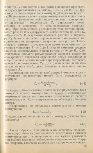 тиристор Ti запирается и ток ротора начинает протекать
по двум параллельным цепям: — 6/ — Т2 и R —Гг. Про­
исходит процесс перезаряда коммутирующего конденсато­
ра. Вследствие наличия в цепи 'коммутатора индуктивно­
сти La (эквивалентной индуктивности асинхронно­
го двигателя) конденсатор Ск заряжается повы­
шенным в ераннеини е 'установившимся напряж е­
нием. При дальнейшем уменьшении тока ротора проис­
ходит разряд коммутирующего конденсатора по цепи Ск
—/?д—R — Ск. В результате процесса разряда к тиристо­
ру Гг будет приложено отрицательное запирающее на­
пряжение и он запирается, разрывая цепь ротора. Таким
образом, изменяя относительное время включенного со­
стояния тиристора Ti от О до 1, можно изменять среднее
значение сопротивления в цепи ротора от сх> до 7?д. Сле­
довательно, область регулирования скорости вращения
асинхронного двигателя ограничена осями координат и
искусственной механической характеристикой, соответст­
вующей сопротивлению R^. Для расширения диапазона
регулирования необходимо уменьшить величину сопро­
тивления Rji.
Минимальная величина необходимой емкости комму­
тирующего конденсатора может быть определена по
формуле
/'■' ^ . ^в.макс^ймакс (/1 1
ojiJc ’ ’
где /с/макс — максимальное значение выпрямленного тока
ротора в момент коммутации, а; /в.макс — максимально
возможное время востановления управляющихсвойств
тиристора, секUc — на'пряжение на обкладках ■конден­
сатора.
Напряжение на обкладках конденсатора в момент
коммутации
77с= /(1макс7?д. (4-2)
Следовательно, величина емкости коммутирующего кон­
денсатора
(4-3)
Таким образом, при уменьшении величины добавоч­
ного сопротивления увеличивается необходимая емкость
коммутирующего конденсатора, что нужно учитывать
при выборе величины добавочного сопротивления. С дру­
гой стороны, величина емкости коммутирующего конден-
G3
 
