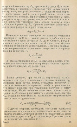 тирующий конденсатор Ск, дроссель Lk, диод Лк и вспо­
могательный тиристор Гг образуют узел искусственной
коммутации, который совместно с силовым тиристором
Ti представляет собой тиристорный аналог полностью
управляемого вентиля. При открытом тиристоре Ti цепь
ротора замкнута накоротко, минуя добапочиый 'резистор.
При закрытом тиристоре цепь ротора замкнута через
добавочный резистор Лд. Среднее значение сопротивле­
ния в цепи ротора за период коммутации
Л с р = Л д ( 1 — у ) -
Изменяя относительное время включенного состояния
тиристора Ti от О до 1, можно изменять добавочное со­
противление в цепи ротора от Лд до 0. Область регули­
рования скорости вращения тем больше, чем больше
величина добавочного сопротивления. Величина добавоч­
ного сопротивления ограничена допустимым напряже­
нием на тиристоре Гь
П << б^т.доп
Ад =^-7- .
‘dмакс
В рассматриваемой схеме коммутатора время, отво­
димое для восстановления запирающих свойств тиристо­
ра, определяется [Л. 21] равенством
г'О.ЭК/д
Таким образом, при заданных параметрах колеба­
тельного контура с увеличением среднего значения по­
стоянного тока ротора время, отводимое тиристору Ti
для восстановления запирающих свойств, уменьшается,
что может привести при увеличении нагрузки к срыву
коммутации. Чтобы избежать возможного срыва комму­
тации, необходимо рассчитывать емкость конденсатора
Ск, исходя из максимально возможного выпрямленного
тока ротора по уравнению
7дмаке^в.маке ^в.макс
0,91f/d 0 ,9 lR f
(4-6)
с другой стороны, необходимо учитывать возможное
увеличение напряжения на конденсаторе, вследствие пе­
редачи электромагнитной энергии из индуктивных цепей
двигателя и дросселя Гдр в конденсатор. При этом долж ­
но выполняться равенство (4-4).
5—438 65
 