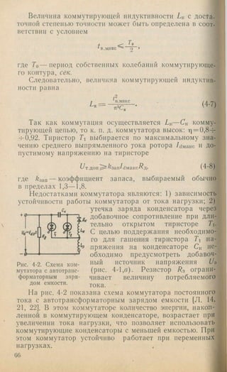 Величина коммутирующей индуктивности L k с доста­
точной степенью точности может быть определена в соот­
ветствии с условием
и 2
где Го — период собственных колебаний коммутирующе­
го контура, сек.
Следовательно, величина коммутирующей индуктив­
ности равна
Lk=
tt
(4-7)
Так как коммутация осуществляется Lk— Ск комму­
тирующей цепью, то к. п. д. коммутатора высок: ц = 0,8-±
-ь0,92. Тиристор Ti выбирается по максимальному зна­
чению среднего выпрямленного тока ротора Idмакс И до­
пустимому напряжению на тиристоре
и Т.ДОП; i^aan/dMaKC^fl. (4-8)
где кзап — коэффициент запаса, выбираемый обычно
в пределах 1,3— 1,8.
Недостатками коммутатора являются: 1) зависимость
устойчивости работы коммутатора от тока нагрузки; 2)
утечка заряда конденсатора через
добавочное сопротивление при дли-
- 0.
тельно открытом тиристоре Ti.
‘‘f С целью поддержания необходимо­
го для гашения тиристора Ti на-
пряжения на конденсаторе Ск не­
обходимо предусмотреть добавоч­
ный источник напряжения Us
(рис. 4-1,б). Резистор Rs ограни­
чивает величину потребляемого
тока.
На рис. 4-2 показана схема коммутатора постоянного
тока с автотрансформаторным зарядом емкости [Л. 14,
21, 22]. В этом коммутаторе количество энергии, накоп­
ленной в коммутирующем конденсаторе, возрастает при
увеличении тока нагрузки, что позволяет использовать
коммутирующие конденсаторы с меньшей емкостью. При
этом коммутатор устойчиво работает при переменных
Рис. 4-2. Схема ком­
мутатора с автотранс­
форматорным заря­
дом емкости.
нагрузках.
6G
 