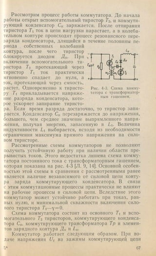 Рассмотрим процесс работы коммутатора. До начала
работы открыт 'вспомогательный тиристор Гг, и коммути­
рующий конденсатор C« заряжается. После отпирания
тиристора Ti ток в цепи нагрузки нарастает, а в колеба­
тельном контуре происходит процесс резонансного пере­
заряда конденсатора, длящийся в течение половины пе­
риода собственных колебаний
контура, после чего тиристор _
блокируется диодом Дк. При ,
ПК.ГТЮиРНПИ ТАГТТПМПГЯТРПКТ4ПГП ти- I г,;:■‘Дквключении вспомогательного ти­
ристора Гг протекающий через
тиристор Ti ток практически
мгновенно спадает до нуля, а ■ g ,
ток, 'Протекающим через емкость,
растет. Одновременно к тпристо- Рис. 4-3. Схема комму-
ру Ti прикладывается иапряже- татора с траисформатор-
ние разряда конденсатора, кото- гашением,
рое ускоряет запирание тиристо­
ра. Если время разряда достаточно, то тиристор запи­
рается. Конденсатор Ск перезаряжается до напряжения,
большего, чем среднее значение выпрямленного напря­
жения, получая энергию, запасенную в Li. Величина
индуктивности Li выбирается, исходя из необходимости
ограничения максимума прямого напряжения иа сило­
вом тиристоре.
Рассмотренные схемы коммутаторов не позволяют
получить устойчивую работу при наличии области пре­
рывистых токов. Этого недостатка лишена схема комму­
татора постоянного тока с трансформаторным гашением,
которая показана на рис. 4-3 [Л. 9, 14]. Основной особен­
ностью этой схемы в сравнении с рассмотренными ранее
является наличие независимого от силовой цепи конту­
ра заряда коммутирующего конденсатора. В связи
с этим коммутационные процессы практически не влияют
на рабочие процессы в силовой цепи. Вследствие этого
коммутатор может устойчиво работать при токах, рав­
ных нулю, и минимальной скважности включения сило­
вого тиристора Ti—у = 0.
Схема коммутатора состоит из основного Ti и вспо­
могательного Гг тиристоров, коммутирующего конденса­
тора Ск, коммутирующего трансформатора Тр и элемен­
тов зарядного контура Дк и Гц.
Коммутатор работает следующим образом. При по­
даче напряжения на зажимы коммутирующей цепи
5* 67
 