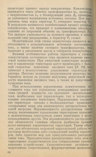 происходит процесс заряда конденсатора. Конденсатор
заряжается через обмотку трансформатора Wu дроссель
с индуктивностью Lk и блокирующий диод Дк примерно
до удвоенного напряжения источника питания. Для пре­
рывания тока через тиристор Li отпирают тиристор Тг.
В результате начинается колебательный процесс разряда
конденсатора, что приводит к возникновению импульса
гашения во вторичной обмотке W2 трансформатора Тр.
Ток вначале уменьшается до нулевого значения, а затем
изменяет свое ^направление, и тиристор Ti гаснет.
Недостатками этой схемы коммутатора являются не­
обходимость в дополнительном источнике постоянного
тока, а также наличие гасящего трансформатора, что
приводит к увеличению массы и габаритов коммутатора.
Важной особенностью работы тиристоров в схемах
коммутаторов постоянного тока является наличие емко­
стной коммутации. При емкостной коммутации включе­
ние и выключение тиристоров могут происходить с боль­
шой скоростью изменения анодного тока [Л. 22], что
приводит к недопустимому разрушению структуры ти­
ристора. Поэтому величина индуктивности реактора вы­
бирается, исходя из условия получения допустимой ско­
рости изменения анодного тока, а также из допустимой
пульсации тока.
'При использовании управляемых коммутаторов по­
стоянного тока для управления асинхронными двигате­
лями средней мощности, где протекают значительные
токи, необходимы как параллельное, так и последова­
тельное соединения тиристоров. Параллельное соедине­
ние тиристоров связано с необходимостью принимать
специальные меры для равномерного распределения то­
ковой нагрузки. Неравномерность распределения токов
между включенными параллельно тиристорами приводит
к недопустимым перегрузкам одних тиристоров и недо­
использованию других. Эта неравномерность распределе­
ния объясняется главным образом разбросом прямых
вольт-амперных характеристик тиристоров. Таким обра­
зом, для обеспечения падежной 'параллельной работы ти­
ристоров необходимы либо специальный подбор тиристо­
ров, либо принятие мер для принудительного распреде­
ления тсука. Принудительное распределение тока между
тиристорами осуществляется или специальными уравни­
вающими устройствами (дополнительные активные и
индуктивные сопротивления, ферромагнитные делители),
68
 