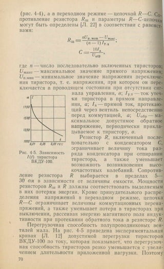 (рис. 4-4), а в переходном режиме — цепочкой R — С. Со­
противление резистора /?ш и параметры R —С-цепочки
могут быть определены [Л. 22] в соответствии с равенст­
вами:
nU.п.мин акс.
с = 10/.
и,ОбР
1760
1500
где п — число последовательно включенных тиристоров;
Unauc — максимальное значение прямого напряжения;
UxiMMii — минимальное значение напряжения переключе­
ния тиристора, т. е. напряжения, при котором он пере­
ключается в проводящем состоянии при отсутствии сиг­
нала управления, в /у.т — ток утеч­
ки тиристора в прямом направле­
нии, а /а — прямой ток, протекаю­
щий через вентиль непосредственно
перед коммутацией, а /Уобр — ма­
ксимальное допустимое обратное
напряжение, периодически прикла­
дываемое к тиристору, в.
Резистор R, включенный после-
цовательно с конденсатором С,
ограничивает величину тока раз­
ряда конденсатора при отпирании
тиристора, а также уменьшает
возможноть возникновения высо­
кочастотных колебаний. Сопротив-
R выбирается в пределах 5—
1Z50
WOO
0,01 0,05 0,09 сек
Рис. 4-5. Зависимость
/(/) тиристора
ВКДУ-100.
ление резистора
30 ом. в зависимости от величины емкости. Мощности
резисторов /?ш и R должны соответствовать выделяемым
в них потерям энергии. Кроме принудительного распре­
деления напряжений в переходном режиме, цепочка
R— С ограничивает величины коммутационных перена­
пряжений, а также уменьшает потери в тиристорах при
выключении, рассеивая энергию магнитного поля индук­
тивности при протекании обратного тока в резисторе R.
'Перегрузочная способность полупроводниковых вен­
тилей мала. На рис. 4-5 приведена экспериментальная
кривая [Л. 12] допустимой перегрузки тиристоров
ВКДУ-100 по току, которая показывает/ что перегрузоч­
ная способность тиристоров резко уменьшается с увели­
чением длительности приложенной нагрузки. Поэтому
70
 
