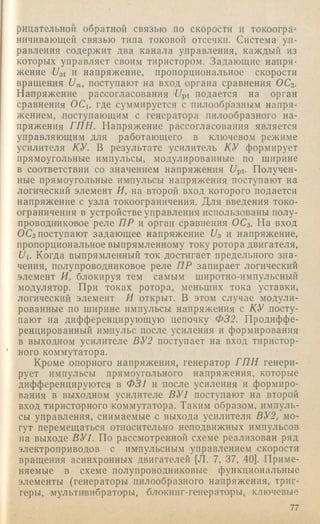 рицательной обратной связью по скорости и токоогрЛ^
ничивающей связью типа токовой отссчкн. Система уп­
равления содержит два канала управления, каждый из
которых управляет своим тиристором. Задающие на'пря­
жение 7Уз1 и напряжение, пропорциональное скорости
вращения 1)п, поступают на вход органа сравнения ОСг.
Напряжение рассогласования '7/pi подается на. орган
сравнения ОСи где суммируется с пилообразным напря­
жением, поступающим с генератора пилообразного на­
пряжения ГПН. Напряжение рассогласования является
управляющим для работающего в ключевом режиме
усилителя КУ. В результате усилитель КУ формирует
прямоугольные импульсы, модулированные по ширине
в соответствии со значением напряжения 7/pi. Получен­
ные прямоугольные импульсы напряжения поступают на
логический элемент И, на второй вход которого подается
напряжение с узла токоограничения. Д ля введения токо-
ограничения в устройстве управления использованы полу-
п ров один ковое реле ПР и орган сравнения ОС3. На вход
ОСз поступают задающее напряжение На и напряжение,
пропорциональное выпрямленному току ротора двигателя,
Ui. Когда выпрямленный ток достигает предельного зна­
чения, полупроводниковое реле ПР запирает логический
элемент И, блокируя тем самым широтно-импульсный
модулятор. При токах ротора, меньших тока уставки,
логический элемент И открыт. В этом случае модули­
рованные по ширине импульсы напряжения с КУ посту­
пают на дифференцирующую цепочку Ф32. Продиффе­
ренцированный имлульс после усиления и формирования
в выходном усилителе ВУ2 поступает на вход тиристор­
ного коммутатора.
Кроме опорного напряжения, генератор ГП Н генери­
рует импульсы прямоугольного напряжения, которые
дифференцируются в Ф31 и после усиления и формиро­
вания в выходном усилителе ВУ1 поступают на второй
вход тиристорного коммутатора. Таким образом, импуль­
сы управления, снимаемые с выхода усилителя ВУ2, мо­
гут перемещаться относительно неподвижных импульсов
иа выходе ВУ1. По рассмотренной схеме реализован ряд
электроприводов с импульсным управлением скорости
вращения асинхронных двигателей [Л. 7, 37, 40]. Приме­
няемые в схеме полупроводниковые функциональные
элементы (генераторы пилообразного напряжения, триг­
геры, мультивибраторы, блокииг-геиерато'ры, ключевые
77
 