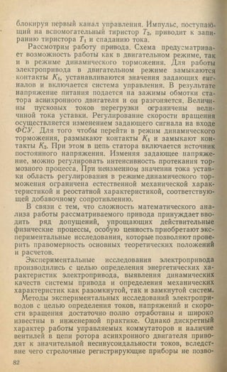 блокируя первый канал управления. Импульс, поступаю­
щий на вспомогательный тиристор Тг, приводит к запи­
ранию тиристора Ti и спаданию тока.
Рассмотрим работу привода. Схема предусматрива­
ет возможность работы как в двигательном режиме, так
и в режиме динамического торможения. Д ля работы
электропривода в двигательном режиме замыкаются
контакты Ки устанавливаются значения задающих енг-
налов и включается система управления. В результате
напряжение питания подается на зажимы обмотки ста­
тора асинхронного двигателя и он разгоняется. Величи­
ны пусковых токов перегруз1ки о|граничены вели­
чиной тока уставки. Регулирование скорости вращения
осуществляется изменением задающего сигнала на входе
ФСУ. Д ля того чтобы перейти в режим динамического
торможения, размыкают контакты Ki и замыкают кон­
такты /Сг. При этом в цепь статора включается источник
постоянного напряжения. Изменяя задающее напряже­
ние, можно регулировать интенсивность протекания тор­
мозного процесса. При неизменном значении тока устав­
ки область (регулирования в режиме динамичеокого тор­
можения ограничена естественной механической харак­
теристикой и реостатной характеристикой, соответствую­
щей добавочному сопротивлению.
В связи с тем, что сложность математического ана­
лиза работы рассматриваемого привода принуждает вво­
дить ряд допущений, упрощающих действительные
физические процессы, особую ценность приобретают экс­
периментальные исследования, которые позволяют прове­
рить правомерность основных теоретических положений
и расчетов.
Экспериментальные исследования электропривода
производились с целью определения энергетических ха­
рактеристик электропривода, выявления динамических
качеств системы привода и определения механических
характеристик как разомкнутой, так и замкнутой систем.
Методы экспериментальных исследований электропри­
водов с целью определения токов, напряжений и скоро­
сти вращения достаточно полно отработаны и широко
известны в инженерной практике. Однако дискретный
характер работы управляемых коммутаторов и наличие
вентилей в цепи ротора асинхронного двигателя приво­
дят к значительной несинусоидальности токов, вследст­
вие чего стрелочные регистрирующие приборы не позво­
82
 