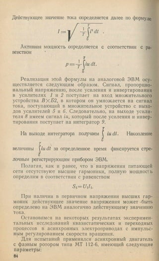 Действующее значение тока определяется далее по формуле
'= ) / •
Активная мощность определяется с соответствии с ра­
венством
т
p = ~Y~ iudt.
о
Реализация этой формулы на аналоговой ЭВМ осу­
ществляется следующим образом. Сигнал, пропорцио­
нальный напряжению, после усиления и инвертирования
в усилителях 1 я 2 поступает на вход множительного
устройства В х Б 2 , в котором он умножается на сигнал
тока, поступающий в множительное устройство с выхо­
дов усилителей 5 я 6. Следовательно, на выходе усили­
теля 8 имеем сигнал ш, который после усиления и инвер­
тирования поступает на интегратор 9.
т
На выходе интегратора получаем J iudi. Накопление
о
г
величины U adt за определенное время фиксируется стре-
0
лочным регистрирующим прибором ЭВМ.
Полагая, как и ранее, что в напряжении питающей
сети отсутствуют высшие гармоники, полную мощность
определим в соответствии с равенством
При наличии в первичном напряжении высших гар­
моник действующее значение напряжения может -быть
определено на ЭВМ аналогично действующему значению
тока.
Остановимся на некоторых результатах эксперимен­
тальных исследований квазпстатических и переходных
процессов в асинхронных электроприводах с импульс­
ным регулированием скорости вращения.
Для испытаний применялся асинхронный двигатель
с фазным ротором типа МТ 112-6, имеющий следующие
параметры:
84
 