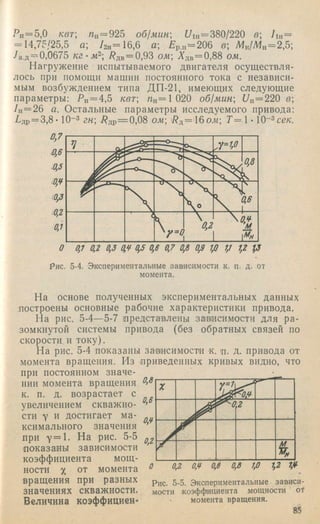 Рн= 5,0 /сет; /г„= 925 об!мин 77ih= 380/220 в 7ih=
= 14,75/25,5 а; 72н=16,6 а; Бр.н=206 в; М„/Мн=2,5;
7а.д='-=0,0675 кг-м 7?дв= 0,93 ож; Адв= 0,88 ож.
Нагружение испытываемого двигателя осуществля­
лось при помощи машин постоянного тока с независи­
мым возбуждением типа ДП-21, имеющих следующие
параметры: Рн = 4,5 квт а/„=1 020 об1мин Ua=220 в
7ц= 26 а. Остальные параметры исследуемого привода:
Рдр= 3 ,8 -10-3 /^др= о,08 ом рд=116ож; Г = 1 • lO-^ce/c.
Рис. 5-4. Экспериментальные зависимости к, п. д. от
момента.
На основе полученных экспериментальных данных
достроены основные рабочие характеристики привода.
На рис. 5-4~5-7 шредставлены затаисимости для ра­
зомкнутой системы привода (без обратных связей по
скорости и току).
На рис. 5-4 показаны затаисимости к. д. д. привода от
момента вращения. Из приведенных кривых видно, что
при постоянном значе­
нии момента вращения б’В
к. п. д. возрастает с
. 0,6
0,¥
увеличением скважно
сти у и достигает ма­
ксимального значения
при у = 1 . На рис. 5-5
доказаны зависимости
коэффициента мощ­
ности X от момента о
вращения при разных
значениях скважности.
Величина коэффициен-
X
J^ < 0 .¥
^ 0 2
%
0,2 0,¥ 0,6 0,8 1,0 1,2 1,¥
Рис. 5-5. Экспериментальные зависи­
мости коэффициента мощности of
момента вращения.
85
 