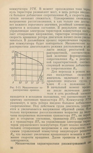 коммутатора УТК. В момент прохождения тока через
нуль тиристоры размыкают мост, в цепь ротора вводит,
ся большое добавочное сопротивление Бд и скорость дви­
гателя начинает снижаться. Одновременно снижается
напряжение рассогласования, и как только оно достиг­
нет нижнего порогового значения, релейный элемент воз­
вратится в исходное состояние. В результате этого на
управляющие электроды тиристоров коммутатора посту­
пает отпирающее напряжение, тиристоры отпираются и
скорость вращения ротора двигателя начнет снова увели­
чиваться. В дальнейшем процесс переключения тиристо­
ров коммутатора будет повторяться. Механические ха­
рактеристики двигательного режима расположены в об­
ласти между реостатной ха­
рактеристикой, соответствую­
щей величине формирующего
сопротивления Бф, и реостат­
ной характеристикой, соответ­
ствующей величине добавочно­
го сопротивления Бд.
Для перехода в режим ма­
лых посадочных скоростей
двигатель включают в на-
-Ь — тЧ— .правлении подъема груза, а
> > ' > ключ К — в положение 3.
Рис. 5-13. Механические ха- В начальный момент време-
рактеристикипривода. ни после включения двига­
теля в сеть релейный элемент
находится в исходном положении, что соответствует за­
крытому состоянию транзистора ЯГ?. Коммутатор УТК
разомкнут, в цепь ротора введено большое добавочное
сопротивление. Под действием груза двигатель ускоря­
ется и увеличивается напряжение обратной рвязи. Как
только напряжение рассогласования возрастет до вели­
чины напряжения включения транзистора ЯГ?, он перей­
дет в открытое состояние, транзистор Я Г 5 закроется,
а с транзистора Я Г 4 на управляющие электроды тирис­
торов управляемого 'коммутатора будет подано положи­
тельное отпирающее напряжение и они откроются; тем
самым управляемый коммутатор зашунтирует резистор
/?д, что вызовет увеличение вращающего момента и сни­
жение скорости вращения. Далее процессы в привоД
повторяются.
Механические характеристики рассматриваемой си
92
 