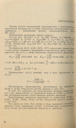 i :
Ь'-
П Р И Л О Ж Е Н И Е *
Пример расчета механической характеристики и энергетических
показателей разомкнутого (у=0,4) импульсного регулируемого элек­
тропривода с асинхронным фазным электродв1Игателем типа
МТ 112-6.
Необходимые технические данные привода:
Р п = 5,0 квт Мн = 51,7 н- м Л н = 925 об1мин; t/i= 3 8 0 /2 2 0 в-
/iH = 14,75/25,5 о.; /о = 9,5 а; L p H = 206 в; /2 н = 1 6 ,6 Q; 'Пн= 75%;
С 05ф „= 0,72; Г1 = 1,32 ом; X i= a ,3 9 о,и; Гг = 0,5 ом; Х 2=0,43 ojk; kg =
= 1,72; Л1к/Л1н=2,5; /,д р = 3 ,8 • 10“ * гн; /?др = 0,08 ом; /? д = 1 6 ом'
Г =10“* сек.
По формулам (2-1), (2-3) — (2-5), (2-7) определяем приведенные
к цепи ротора активное и индуктивное сопротивления фазы электро-
дв.игателя ори у = 1 , а также параметры эквивалентного генератора:
1,92 1,39
/?дв= 2 9 7 тЬ0,5=О,93 ом; Адв— 2 97 "1'0,43=0,88 ом", Ез =
3
= 1,35-206 5=278 S, в; /?э= 1 , 7 5 - 0 , 9 3 + • 0,88 5= (1,62+0,84 5),о.и;
0,88
2 „ .5 о = 4 . 2 - 1 0 - » гн.
Максимальное ( у=1) значение тока в цепи определяем по
(2 - 11):
2785—4
1 ,7 + 0 ,8 4 5 ’
Механическую характеристику рассчитываем по формулам
(2-23) и (2-25). Результаты расчета сведены в табл. П-1.
В табл. П-1 показаны для сопоставления значения выпрямлен­
ного тока, определенные по упрощенной формуле (2-30) и получен­
ные экспериментальны.м путем значения момента вращения.
Энергетические показатели рассчитаны по равенствам (3-18)"
(3-21), (3-33), (3-35), (3-41) — (3-44). Результаты расчета св еден ы
в табл. П-2.
Как видно нз табл. П-2, потери в медн дв.игателя составляют
меньшую часть переменных потерь. Следовательно, подавляюща
часть потерь при регулировании вынесена из двигателя.
98
 