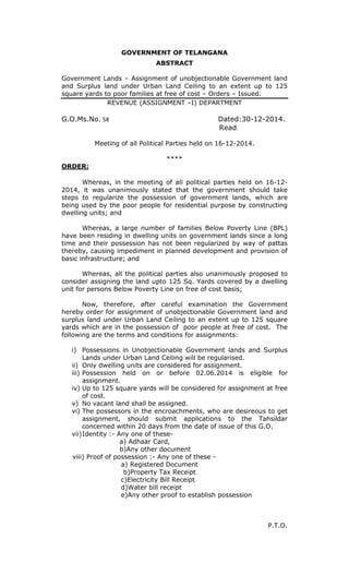 GOVERNMENT OF TELANGANA
ABSTRACT
Government Lands – Assignment of unobjectionable Government land
and Surplus land under Urban Land Ceiling to an extent up to 125
square yards to poor families at free of cost – Orders – Issued.
REVENUE (ASSIGNMENT –I) DEPARTMENT
G.O.Ms.No. 58 Dated:30-12-2014.
Read:
Meeting of all Political Parties held on 16-12-2014.
****
ORDER:
Whereas, in the meeting of all political parties held on 16-12-
2014, it was unanimously stated that the government should take
steps to regularize the possession of government lands, which are
being used by the poor people for residential purpose by constructing
dwelling units; and
Whereas, a large number of families Below Poverty Line (BPL)
have been residing in dwelling units on government lands since a long
time and their possession has not been regularized by way of pattas
thereby, causing impediment in planned development and provision of
basic infrastructure; and
Whereas, all the political parties also unanimously proposed to
consider assigning the land upto 125 Sq. Yards covered by a dwelling
unit for persons Below Poverty Line on free of cost basis;
Now, therefore, after careful examination the Government
hereby order for assignment of unobjectionable Government land and
surplus land under Urban Land Ceiling to an extent up to 125 square
yards which are in the possession of poor people at free of cost. The
following are the terms and conditions for assignments:
i) Possessions in Unobjectionable Government lands and Surplus
Lands under Urban Land Ceiling will be regularised.
ii) Only dwelling units are considered for assignment.
iii) Possession held on or before 02.06.2014 is eligible for
assignment.
iv) Up to 125 square yards will be considered for assignment at free
of cost.
v) No vacant land shall be assigned.
vi) The possessors in the encroachments, who are desireous to get
assignment, should submit applications to the Tahsildar
concerned within 20 days from the date of issue of this G.O.
vii)Identity :- Any one of these-
a) Adhaar Card,
b)Any other document
viii) Proof of possession :- Any one of these -
a) Registered Document
b)Property Tax Receipt
c)Electricity Bill Receipt
d)Water bill receipt
e)Any other proof to establish possession
P.T.O.
 