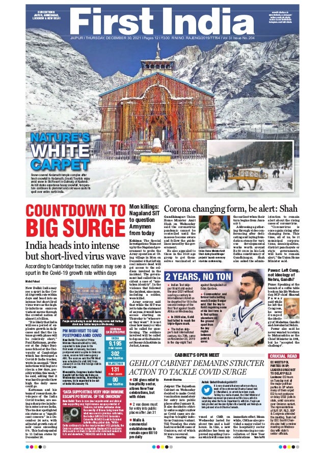 NATURE’S
WHITE
CARPET
COUNTDOWN TO
BIG SURGE
India heads into intense
but short-lived virus wave
According to Cambridge tracker, nation may see a
spurt in the Covid-19 growth rate within days
Mohd Fahad
New Delhi: India may
see a spurt in the Cov-
id-19 growth rate within
days and head into an
intense but short-lived
virus wave as the high-
ly-infectious omicron
variant moves through
the crowded nation of
almost 1.4 billion.
“It is likely that India
will see a period of ex-
plosive growth in daily
cases and that the in-
tense growth phase will
be relatively short,”
Paul Kattuman, profes-
sor at the Judge Busi-
ness School at the Uni-
versity of Cambridge
which has developed a
Covid-19 India tracker,
wrote in an email. “New
infections will begin to
rise in a few days, pos-
sibly within this week,”
he said, adding that it
was hard to predict how
high the daily cases
could go.
Kattuman and his
team of researchers, de-
velopers of the India
Covid tracker, are see-
ing a sharp rise in infec-
tion rates across India.
The tracker spotlighted
six states as a “signifi-
cant concern” in a De-
cember 24 note, with
adjusted growth rate of
new cases exceeding
5%. This had expanded
to 11 Indian states by
December 26.
‘DATA SUPPORTING VERY HIGH IMMUNE
ESCAPE POTENTIAL OF THE OMICRON’
New Delhi: There is now clear experimental and clinical
data supporting very high immune escape potential of
Omicron, but initial estimates show
the severity of illness being lower than
what was seen in previous outbreaks,
the Indian SARS-COV-2 Genomics
Consortia INSACOG said in its latest
bulletin citing global data. “While
Delta continues to be the most prevalent VOC globally, the
Omicron variant has completely displaced it in southern
Africa and is on track to become the dominant variant in
U.K. and elsewhere,” INSACOG said in its bulletin.
PM MODI VISIT TO UAE
POSTPONED AMID COVID
New Delhi: The visit of Prime
Minister Narendra Modi to UAE,
expected to take place in the
first week of January, has been
postponed amid a spike in Omicron
cases, sources told news agency
ANI. The sources said the PM Modi
was scheduled to visit UAE from
January 6 on his first foreign visit in
the new year.
Meanwhile, Congress leader Rahul
Gandhi left for Italy via Doha on
Wednesday morning. According to
sources, he is expected to be out
of India till January 15.
CORONA
CATASTROPHE
INDIA
RAJASTHAN
9,195
new cases
302
new fatalities
Mon killings:
Nagaland SIT
to question
Armymen
from today
Pawar: Left Cong,
not ideology of
Nehru, Gandhi’
Kohima: The Special
Investigations Team set
up by the Nagaland gov-
ernment to probe the
Army operation at Ot-
ing village in Mon on
December 4 that left six
coal miners dead will
get access to the sol-
diers involved in the
incident. The govern-
ment had called the in-
cident a case of “mis-
taken identity”. In the
violence that followed
the incident, nine more,
including a soldier,
were killed.
Army sources said
that while the SIT was
yet to take the statement
of anyone, it would have
access starting on
Thursday to “whosoev-
er they want”. It is not
clear how many or who
all be called for ques-
tioning. The soldiers
involved will be called
to depose at the Rainfor-
est Research Institute in
Jorhat, Assam.
Pune: Speaking at the
launch of a coffee table
book on his life Wednes-
day, NCP chief Sharad
P a w a r
said while
he left the
Congress,
he never
d u m p e d
the ideolo-
gy of Mahatma Gandhi
and Jawaharlal Nehru.
Pawar also said he
never wanted to return
to Maharashtra as the
Chief Minister in 1991,
but he “accepted the
challenge”.
Corona changing form, be alert: Shah
Gandhinagar: Union
Home Minister Amit
Shah on Wednesday
said the coronavirus
pandemic cannot be
controlled until the
masses become aware
and follow the guide-
lines issued by the gov-
ernment.
He also appealed to
those in the 15-18 age
group to get them-
selves vaccinated at
the earliest when their
turn begins from Janu-
ary 3.
Addressing a gather-
ing through video con-
ferencing after dedi-
cating and laying foun-
dation stones for vari-
ous developmental
works worth around
Rs 50 crore in his Lok
Sabha constituency of
Gandhinagar, Shah
also asked the admin-
istration to remain
alert about the rising
cases of coronavirus.
“Coronavirus is
once again rising after
changing form. This
time, all of us, be it
municipal corpora-
tions, municipalities,
district panchayats or
state governments,
will have to remain
alert,” the Union Home
Minister said.
GEHLOT CABINET DEMANDS STRICTER
ACTION TO TACKLE COVID SURGE
CABINET’S OPEN MEET
Naresh Sharma
Jaipur: The Rajasthan
Cabinet on Wednesday
decided to make Covid
vaccination mandatory
for entry into public
places after January 31.
It also decided to strict-
ly enforce night curfew
as Covid cases are ris-
ing due to highly infec-
tious Omicron variant.
Till Tuesday, the state
had recorded 46 cases of
Omicron, out of which
30 were recovered.
The meeting con-
vened at CMR on
Wednesday lasted for
about two and a half
hours. In this, a new
guideline has been ap-
proved regarding Coro-
na which will come into
immediate effect. Mean-
while, CM has also pro-
vided a major relief to
the hospitality sector
by announcing no can-
cellation of New Year
celebrations Turn to P8
CRUCIAL READ
EC MEETS POL
PARTIES IN UP;
LEADERS URGE NOT
TO DELAY POLLS
Lucknow: ECI team
on Tuesday met all
the major political
parties in UP where
many of them urged
ECI to not postpone
or delay 2022 polls in
state, amid concerns
over Omicron variant.
The representatives
of BJP, SP, RLD, BSP
& Congress attended
the meeting. Team led
by CEC Sushil Chan-
dra also held a review
meeting on Wednes-
day with state’s
senior officials.
2 YEARS, NO TON
131
new cases
00
new fatalities
l Indian Test skip-
per Virat Kohli ended
the year 2021 without
scoring a century in
international cricket as
he departed for 18 in the
second innings of the
first Test against South
Africa on Wednesday.
l In 2020 also, Kohli
had failed to reach the
triple-figure mark.
l The Indian skip-
per’s last international
century, his 70th, came
on November 23, 2019
in the day-night Test
against Bangladesh at
Eden Gardens.
l Commentator and
former India batting
coach Sanjay Bangar
said that the key to
Kohli regaining some
of his lost form is
to find options
elsewhere on
the ground
apart from
the key
region
between
point &
cover.
Snow-covered Kedarnath temple complex after
fresh snowfall in Kedarnath. (Inset) Tourists enjoy
amid snow in Ski Resort in Gulmarg of Kashmir.
As hill states experience heavy snowfall, tempera-
ture continues to plummet and cold wave casts its
spell over entire north India.
OUR EDITIONS:
JAIPUR, AHMEDABAD,
LUCKNOW & NEW DELHI
www.firstindia.co.in
www.firstindia.co.in/epaper/
twitter.com/thefirstindia
facebook.com/thefirstindia
instagram.com/thefirstindia
People not adhering to social distancing norms visit Heritage
street near Golden temple on Wednesday.
Union Home Minister Amit
Shah during Gandhinagar
projects’ launch ceremony
via video conferencing.
l CM gives relief to
hospitality sector,
allows New Year
celebrations, but
with riders
l 2 vax doses must
for entry into public
places after Jan 31
l Malls &
commercial
establishments to
remain open till 10
pm daily
Ashok Gehot@ashokgehlot51
It is very shameful that even after more than a
week of the controversial Dharma Sansad held
in Uttarakhand, no arrests have been made.
Talking to a media channel, the Chief Minister of
Uttarakhand expressed ignorance about this issue, which is
surprising when the Home Department is with him. People are
being incited and freedom fighters like Gandhiji and Nehruji are
being abused at such Dharma Sansads.
JAIPUR l THURSDAY, DECEMBER 30, 2021 l Pages 12 l 3.00 RNI NO. RAJENG/2019/77764 l Vol 3 l Issue No. 204
 
