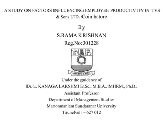 A STUDY ON FACTORS INFLUENCING EMPLOYEE PRODUCTIVITY IN TVS
                    & Sons LTD. Coimbatore

                             By
                     S.RAMA KRISHNAN
                        Reg.No:301228




                        Under the guidance of
        Dr. L. KANAGA LAKSHMI B.Sc., M.B.A., MHRM., Ph.D.
                         Assistant Professor
                  Department of Management Studies
                  Manonmaniam Sundaranar University
                        Tirunelveli – 627 012
 