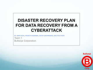 DISASTER RECOVERY PLAN
FOR DATA RECOVERY FROM A
CYBERATTACK
BY: JAMES BOHL, NISHEETH AGRAWAL, SATISH LAKSHMANAN, AND STEVE REED
Team 1
Bullseye Corporation
B
Corp.
Bullseye
 