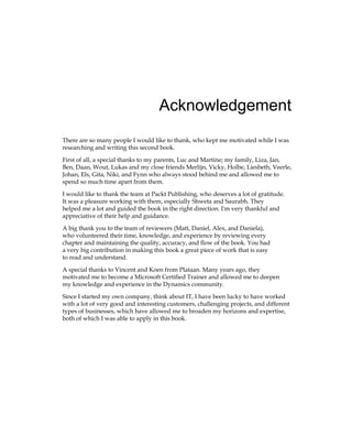 Acknowledgement
There are so many people I would like to thank, who kept me motivated while I was
researching and writing this second book.
First of all, a special thanks to my parents, Luc and Martine; my family, Liza, Jan,
Ben, Daan, Wout, Lukas and my close friends Merlijn, Vicky, Holbe, Liesbeth, Veerle,
Johan, Els, Gita, Niki, and Fynn who always stood behind me and allowed me to
spend so much time apart from them.
I would like to thank the team at Packt Publishing, who deserves a lot of gratitude.
It was a pleasure working with them, especially Shweta and Saurabh. They
helped me a lot and guided the book in the right direction. I'm very thankful and
appreciative of their help and guidance.
A big thank you to the team of reviewers (Matt, Daniel, Alex, and Daniela),
who volunteered their time, knowledge, and experience by reviewing every
chapter and maintaining the quality, accuracy, and flow of the book. You had
a very big contribution in making this book a great piece of work that is easy
to read and understand.
A special thanks to Vincent and Koen from Plataan. Many years ago, they
motivated me to become a Microsoft Certified Trainer and allowed me to deepen
my knowledge and experience in the Dynamics community.
Since I started my own company, think about IT, I have been lucky to have worked
with a lot of very good and interesting customers, challenging projects, and different
types of businesses, which have allowed me to broaden my horizons and expertise,
both of which I was able to apply in this book.
www.allitebooks.com
 