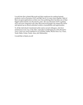 I would also like to thank Microsoft and their employees for making fantastic
products, such as Dynamics NAV and SQL Server, to come closer together. Both of
them are great applications on their own, but combining them has been one of their
biggest achievements over the last few years. The way Dynamics NAV is getting
more and more integrated with other Microsoft technologies has shaped the future
and opened up an almost unlimited window of possibilities and opportunities.
To all the individuals I mentioned earlier and to several colleagues, who have
assisted me in one way or the other, especially in challenging me with alternative
views, I feel very much indebted to you all (Roel, Steffie, Brecht, Kurt, Luc, Claus,
Tarek, Mark, Conny, Frank, Anas, and Aleksandar).
I would like to thank you all!
www.allitebooks.com
 