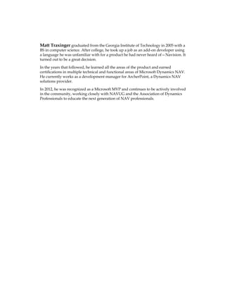 Matt Traxinger graduated from the Georgia Institute of Technology in 2005 with a
BS in computer science. After college, he took up a job as an add-on developer using
a language he was unfamiliar with for a product he had never heard of—Navision. It
turned out to be a great decision.
In the years that followed, he learned all the areas of the product and earned
certifications in multiple technical and functional areas of Microsoft Dynamics NAV.
He currently works as a development manager for ArcherPoint, a Dynamics NAV
solutions provider.
In 2012, he was recognized as a Microsoft MVP and continues to be actively involved
in the community, working closely with NAVUG and the Association of Dynamics
Professionals to educate the next generation of NAV professionals.
www.allitebooks.com
 
