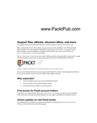 www.PacktPub.com
Support files, eBooks, discount offers, and more
For support files and downloads related to your book, please visit www.PacktPub.com.
Did you know that Packt offers eBook versions of every book published, with PDF and ePub
files available? You can upgrade to the eBook version at www.PacktPub.com and as a print
book customer, you are entitled to a discount on the eBook copy. Get in touch with us at
service@packtpub.com for more details.
At www.PacktPub.com, you can also read a collection of free technical articles, sign up for a range
of free newsletters and receive exclusive discounts and offers on Packt books and eBooks.
TM
https://www2.packtpub.com/books/subscription/packtlib
Do you need instant solutions to your IT questions? PacktLib is Packt's online digital book library.
Here, you can search, access, and read Packt's entire library of books.
Why subscribe?
• Fully searchable across every book published by Packt
• Copy and paste, print, and bookmark content
• On demand and accessible via a web browser
Free access for Packt account holders
If you have an account with Packt at www.PacktPub.com, you can use this to access PacktLib
today and view 9 entirely free books. Simply use your login credentials for immediate access.
Instant updates on new Packt books
Get notified! Find out when new books are published by following @PacktEnterprise on
Twitter or the Packt Enterprise Facebook page.
 